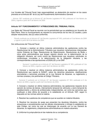 Base de Datos de Tributación del CIAT
                                           © Derechos Reservados


Los Vocales del Tribunal Fiscal, bajo responsabilidad, se abstendrán de resolver en los casos
previstos en el Artículo 88° de la Ley del Procedimiento Administrativo General.

- Artículo 100° sustituido por el Artículo 42° del Decreto Legislativo N° 953, publicado el 5 de febrero de
2004 y vigente a partir del 6 de febrero de 2004.


Artículo 101º FUNCIONAMIENTO Y ATRIBUCIONES DEL TRIBUNAL FISCAL

Las Salas del Tribunal Fiscal se reunirán con la periodicidad que se establezca por Acuerdo de
Sala Plena. Para su funcionamiento se requiere la concurrencia de los tres (3) vocales y para
adoptar resoluciones, dos (2) votos conformes.

-   Párrafo sustituido por el Artículo 43° del Decreto Legislativo N° 953, publicado el 5 de febrero de 2004
    y vigente a partir del 6 de febrero de 2004.

Son atribuciones del Tribunal Fiscal:

        1. Conocer y resolver en última instancia administrativa las apelaciones contra las
        Resoluciones de la Administración Tributaria que resuelven reclamaciones interpuestas
        contra Ordenes de Pago, Resoluciones de Determinación, Resoluciones de Multa u
        otros actos administrativos que tengan relación directa con la determinación de la
        obligación tributaria; así como contra las Resoluciones que resuelven solicitudes no
        contenciosas vinculadas a la determinación de la obligación tributaria, y las
        correspondientes a las aportaciones a ESSALUD y a la ONP.

            -   Numeral 1) sustituido por el Artículo 43° del Decreto Legislativo N° 953, publicado el 5 de
                febrero de 2004 y vigente a partir del 6 de febrero de 2004.

        2. Conocer y resolver en última instancia administrativa las apelaciones contra las
        Resoluciones que expida la SUNAT, sobre los derechos aduaneros, clasificaciones
        arancelarias y sanciones previstas en la Ley General de Aduanas, su reglamento y
        normas conexas y los pertinentes al Código Tributario.

        - Numeral 2 sustituido por el Artículo 43° del Decreto Legislativo N° 953, publicado el 5 de
        febrero de 2004 y vigente a partir del 6 de febrero de 2004.

        3. Conocer y resolver en última instancia administrativa, las apelaciones respecto de la
        sanción de comiso de bienes, internamiento temporal de vehículos y cierre temporal de
        establecimiento u oficina de profesionales independientes, así como las sanciones que
        sustituyan a ésta última de acuerdo a lo establecido en el Artículo 183º, según lo
        dispuesto en las normas sobre la materia.

        4. Resolver las cuestiones de competencia que se susciten en materia tributaria.

        5. Resolver los recursos de queja que presenten los deudores tributarios, contra las
        actuaciones o procedimientos que los afecten directamente o infrinjan lo establecido en
        este Código, así como los que se interpongan de acuerdo con la Ley General de
        Aduanas, su reglamento y disposiciones administrativas en materia aduanera.

        6. Uniformar la jurisprudencia en las materias de su competencia.


                                          Legislación Tributaria – Perú
                                                       68
 