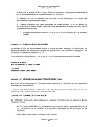 Base de Datos de Tributación del CIAT
                                            © Derechos Reservados


        7. Proponer al Ministro de Economía y Finanzas las normas que juzgue necesarias para
        suplir las deficiencias en la legislación tributaria y aduanera.

        8. Resolver en vía de apelación las tercerías que se interpongan con motivo del
        Procedimiento de Cobranza Coactiva.

        9. Celebrar convenios con otras entidades del Sector Público, a fin de realizar la
        notificación de sus resoluciones, así como otros que permitan el mejor desarrollo de los
        procedimientos tributarios.

            -   Numeral incorporado por el Artículo 26° de la Ley N° 27038, publicada el 31 de diciembre
                de 1998.




Artículo 102º JERARQUIA DE LAS NORMAS

Al resolver el Tribunal Fiscal deberá aplicar la norma de mayor jerarquía. En dicho caso, la
resolución deberá ser emitida con carácter de jurisprudencia de observancia obligatoria, de
acuerdo a lo establecido en el Artículo 154°.

- Artículo sustituido por el Artículo 27° de la Ley N° 27038, publicada el 31 de diciembre de 1998.


LIBRO TERCERO
PROCEDIMIENTOS TRIBUTARIOS

TITULO I
DISPOSICIONES GENERALES



Artículo 103º ACTOS DE LA ADMINISTRACION TRIBUTARIA

Los actos de la Administración Tributaria serán motivados y constarán en los respectivos
instrumentos o documentos.

- Artículo 103° sustituido por el Artículo 44° del Decreto Legislativo N° 953, publicado el 5 de
febrero de 2004 y vigente a partir del 6 de febrero de 2004.

Artículo 104º FORMAS DE NOTIFICACION

La Notificación de los actos administrativos se realizará, indistintamente, por cualquiera de las
siguientes formas:

        a) Por correo certificado o por mensajero, en el domicilio fiscal, con acuse de recibo o
        con certificación de la negativa a la recepción efectuada por el encargado de la
        diligencia.

        El acuse de recibo deberá contener, como mínimo:

                                          Legislación Tributaria – Perú
                                                       69
 