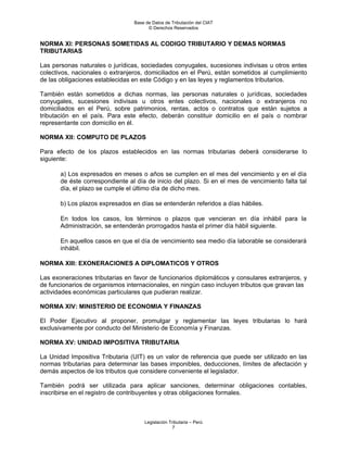 Base de Datos de Tributación del CIAT
                                       © Derechos Reservados


NORMA XI: PERSONAS SOMETIDAS AL CODIGO TRIBUTARIO Y DEMAS NORMAS
TRIBUTARIAS

Las personas naturales o jurídicas, sociedades conyugales, sucesiones indivisas u otros entes
colectivos, nacionales o extranjeros, domiciliados en el Perú, están sometidos al cumplimiento
de las obligaciones establecidas en este Código y en las leyes y reglamentos tributarios.

También están sometidos a dichas normas, las personas naturales o jurídicas, sociedades
conyugales, sucesiones indivisas u otros entes colectivos, nacionales o extranjeros no
domiciliados en el Perú, sobre patrimonios, rentas, actos o contratos que están sujetos a
tributación en el país. Para este efecto, deberán constituir domicilio en el país o nombrar
representante con domicilio en él.

NORMA XII: COMPUTO DE PLAZOS

Para efecto de los plazos establecidos en las normas tributarias deberá considerarse lo
siguiente:

       a) Los expresados en meses o años se cumplen en el mes del vencimiento y en el día
       de éste correspondiente al día de inicio del plazo. Si en el mes de vencimiento falta tal
       día, el plazo se cumple el último día de dicho mes.

       b) Los plazos expresados en días se entenderán referidos a días hábiles.

       En todos los casos, los términos o plazos que vencieran en día inhábil para la
       Administración, se entenderán prorrogados hasta el primer día hábil siguiente.

       En aquellos casos en que el día de vencimiento sea medio día laborable se considerará
       inhábil.

NORMA XIII: EXONERACIONES A DIPLOMATICOS Y OTROS

Las exoneraciones tributarias en favor de funcionarios diplomáticos y consulares extranjeros, y
de funcionarios de organismos internacionales, en ningún caso incluyen tributos que gravan las
actividades económicas particulares que pudieran realizar.

NORMA XIV: MINISTERIO DE ECONOMIA Y FINANZAS

El Poder Ejecutivo al proponer, promulgar y reglamentar las leyes tributarias lo hará
exclusivamente por conducto del Ministerio de Economía y Finanzas.

NORMA XV: UNIDAD IMPOSITIVA TRIBUTARIA

La Unidad Impositiva Tributaria (UIT) es un valor de referencia que puede ser utilizado en las
normas tributarias para determinar las bases imponibles, deducciones, límites de afectación y
demás aspectos de los tributos que considere conveniente el legislador.

También podrá ser utilizada para aplicar sanciones, determinar obligaciones contables,
inscribirse en el registro de contribuyentes y otras obligaciones formales.



                                     Legislación Tributaria – Perú
                                                   7
 