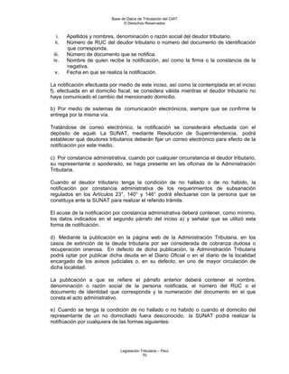 Base de Datos de Tributación del CIAT
                                © Derechos Reservados


   i.   Apellidos y nombres, denominación o razón social del deudor tributario.
  ii.   Número de RUC del deudor tributario o número del documento de identificación
        que corresponda.
 iii.   Número de documento que se notifica.
 iv.    Nombre de quien recibe la notificación, así como la firma o la constancia de la
        negativa.
 v.     Fecha en que se realiza la notificación.

La notificación efectuada por medio de este inciso, así como la contemplada en el inciso
f), efectuada en el domicilio fiscal, se considera válida mientras el deudor tributario no
haya comunicado el cambio del mencionado domicilio.

b) Por medio de sistemas de comunicación electrónicos, siempre que se confirme la
entrega por la misma vía.

Tratándose de correo electrónico, la notificación se considerará efectuada con el
depósito de aquél. La SUNAT, mediante Resolución de Superintendencia, podrá
establecer qué deudores tributarios deberán fijar un correo electrónico para efecto de la
notificación por este medio.

c) Por constancia administrativa, cuando por cualquier circunstancia el deudor tributario,
su representante o apoderado, se haga presente en las oficinas de la Administración
Tributaria.

Cuando el deudor tributario tenga la condición de no hallado o de no habido, la
notificación por constancia administrativa de los requerimientos de subsanación
regulados en los Artículos 23°, 140° y 146° podrá efectuarse con la persona que se
constituya ante la SUNAT para realizar el referido trámite.

El acuse de la notificación por constancia administrativa deberá contener, como mínimo,
los datos indicados en el segundo párrafo del inciso a) y señalar que se utilizó esta
forma de notificación.

d) Mediante la publicación en la página web de la Administración Tributaria, en los
casos de extinción de la deuda tributaria por ser considerada de cobranza dudosa o
recuperación onerosa. En defecto de dicha publicación, la Administración Tributaria
podrá optar por publicar dicha deuda en el Diario Oficial o en el diario de la localidad
encargado de los avisos judiciales o, en su defecto, en uno de mayor circulación de
dicha localidad.

La publicación a que se refiere el párrafo anterior deberá contener el nombre,
denominación o razón social de la persona notificada, el número del RUC o el
documento de identidad que corresponda y la numeración del documento en el que
consta el acto administrativo.

e) Cuando se tenga la condición de no hallado o no habido o cuando el domicilio del
representante de un no domiciliado fuera desconocido, la SUNAT podrá realizar la
notificación por cualquiera de las formas siguientes:




                              Legislación Tributaria – Perú
                                           70
 