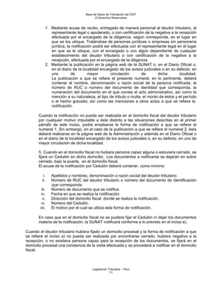 Base de Datos de Tributación del CIAT
                                         © Derechos Reservados


            1. Mediante acuse de recibo, entregado de manera personal al deudor tributario, al
               representante legal o apoderado, o con certificación de la negativa a la recepción
               efectuada por el encargado de la diligencia, según corresponda, en el lugar en
               que se los ubique. Tratándose de personas jurídicas o empresas sin personería
               jurídica, la notificación podrá ser efectuada con el representante legal en el lugar
               en que se le ubique, con el encargado o con algún dependiente de cualquier
               establecimiento del deudor tributario o con certificación de la negativa a la
               recepción, efectuada por el encargado de la diligencia.
            2. Mediante la publicación en la página web de la SUNAT o, en el Diario Oficial o,
               en el diario de la localidad encargado de los avisos judiciales o en su defecto, en
               uno         de         mayor        circulación      de       dicha       localidad.
               La publicación a que se refiere el presente numeral, en lo pertinente, deberá
               contener el nombre, denominación o razón social de la persona notificada, el
               número de RUC o número del documento de identidad que corresponda, la
               numeración del documento en el que consta el acto administrativo, así como la
               mención a su naturaleza, el tipo de tributo o multa, el monto de éstos y el período
               o el hecho gravado; así como las menciones a otros actos a que se refiere la
               notificación.

       Cuando la notificación no pueda ser realizada en el domicilio fiscal del deudor tributario
       por cualquier motivo imputable a éste distinto a las situaciones descritas en el primer
       párrafo de este inciso, podrá emplearse la forma de notificación a que se refiere el
       numeral 1. Sin embargo, en el caso de la publicación a que se refiere el numeral 2, ésta
       deberá realizarse en la página web de la Administración y además en el Diario Oficial o
       en el diario de la localidad encargado de los avisos judiciales o, en su defecto, en uno de
       mayor circulación de dicha localidad.

       f) Cuando en el domicilio fiscal no hubiera persona capaz alguna o estuviera cerrado, se
       fijará un Cedulón en dicho domicilio. Los documentos a notificarse se dejarán en sobre
       cerrado, bajo la puerta, en el domicilio fiscal.
       El acuse de la notificación por Cedulón deberá contener, como mínimo:

           i.   Apellidos y nombres, denominación o razón social del deudor tributario.
          ii.   Número de RUC del deudor tributario o número del documento de identificación
                que corresponda.
         iii.   Número de documento que se notifica.
        iv.     Fecha en que se realiza la notificación.
          v.    Dirección del domicilio fiscal donde se realiza la notificación.
        vi.     Número del Cedulón.
        vii.    El motivo por el cual se utiliza esta forma de notificación.

       En caso que en el domicilio fiscal no se pudiera fijar el Cedulón ni dejar los documentos
       materia de la notificación, la SUNAT notificará conforme a lo previsto en el inciso e).

Cuando el deudor tributario hubiera fijado un domicilio procesal y la forma de notificación a que
se refiere el inciso a) no pueda ser realizada por encontrarse cerrado, hubiera negativa a la
recepción, o no existiera persona capaz para la recepción de los documentos, se fijará en el
domicilio procesal una constancia de la visita efectuada y se procederá a notificar en el domicilio
fiscal.



                                       Legislación Tributaria – Perú
                                                    71
 