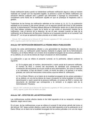 Base de Datos de Tributación del CIAT
                                            © Derechos Reservados


Existe notificación tácita cuando no habiéndose verificado notificación alguna o ésta se hubiere
realizado sin cumplir con los requisitos legales, la persona a quien ha debido notificarse una
actuación efectúa cualquier acto o gestión que demuestre o suponga su conocimiento. Se
considerará como fecha de la notificación aquélla en que se practique el respectivo acto o
gestión.

Tratándose de las formas de notificación referidas en los incisos a), b), d), f) y la publicación
señalada en el numeral 2) del primer párrafo y en el segundo párrafo del inciso e) del presente
artículo, la Administración Tributaria deberá efectuar la notificación dentro de un plazo de quince
(15) días hábiles contados a partir de la fecha en que emitió el documento materia de la
notificación, más el término de la distancia, de ser el caso, excepto cuando se trate de la
notificación de la Resolución de Ejecución Coactiva en el supuesto previsto en el numeral 2 del
Artículo 57°, en el que se aplicará el plazo previsto en el citado numeral.

- Artículo 104° sustituido por el Artículo 45° del Decreto Legislativo N° 953, publicado el 5 de febrero de
2004 y vigente a partir del 6 de febrero de 2004.

Artículo 105º NOTIFICACIÓN MEDIANTE LA PÁGINA WEB O PUBLICACIÓN

Cuando los actos administrativos afecten a una generalidad de deudores tributarios de una
localidad o zona, su notificación podrá hacerse mediante la página web de la Administración
Tributaria y en el Diario Oficial o en el diario de la localidad encargado de los avisos judiciales o,
en su defecto, en uno de los diarios de mayor circulación en dicha localidad.

La publicación a que se refiere el presente numeral, en lo pertinente, deberá contener lo
siguiente:

        a) En la página web: el nombre, denominación o razón social de la persona notificada,
        el número de RUC o número del documento de identidad que corresponda, la
        numeración del documento en el que consta el acto administrativo, así como la mención
        a su naturaleza, el tipo de tributo o multa, el monto de éstos y el período o el hecho
        gravado; así como las menciones a otros actos a que se refiere la notificación.

        b) En el Diario Oficial o en el diario de la localidad encargado de los avisos judiciales o
        en su defecto, en uno de los diarios de mayor circulación en dicha localidad: el nombre,
        denominación o razón social de la persona notificada, el número de RUC o número del
        documento de identidad que corresponda y la remisión a la página web de la
        Administración Tributaria.

-   Artículo 105° sustituido por el Artículo 46° del Decreto Legislativo N° 953, publicado el 5 de febrero de
    2004 y vigente a partir del 6 de febrero de 2004.


Artículo 106°.- EFECTOS DE LAS NOTIFICACIONES

Las notificaciones surtirán efectos desde el día hábil siguiente al de su recepción, entrega o
depósito, según sea el caso.

En el caso de las notificaciones a que se refiere el numeral 2) del primer párrafo del inciso e)
del Artículo 104° éstas surtirán efectos a partir del día hábil siguiente al de la publicación en el
Diario Oficial, en el diario de la localidad encargado de los avisos judiciales o en uno de mayor

                                          Legislación Tributaria – Perú
                                                       72
 