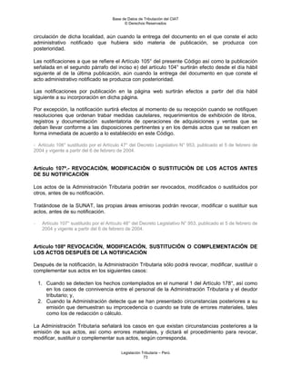Base de Datos de Tributación del CIAT
                                             © Derechos Reservados


circulación de dicha localidad, aún cuando la entrega del documento en el que conste el acto
administrativo notificado que hubiera sido materia de publicación, se produzca con
posterioridad.

Las notificaciones a que se refiere el Artículo 105° del presente Código así como la publicación
señalada en el segundo párrafo del inciso e) del artículo 104° surtirán efecto desde el día hábil
siguiente al de la última publicación, aún cuando la entrega del documento en que conste el
acto administrativo notificado se produzca con posterioridad.

Las notificaciones por publicación en la página web surtirán efectos a partir del día hábil
siguiente a su incorporación en dicha página.

Por excepción, la notificación surtirá efectos al momento de su recepción cuando se notifiquen
resoluciones que ordenan trabar medidas cautelares, requerimientos de exhibición de libros,
registros y documentación sustentatoria de operaciones de adquisiciones y ventas que se
deban llevar conforme a las disposiciones pertinentes y en los demás actos que se realicen en
forma inmediata de acuerdo a lo establecido en este Código.

- Artículo 106° sustituido por el Artículo 47° del Decreto Legislativo N° 953, publicado el 5 de febrero de
2004 y vigente a partir del 6 de febrero de 2004.


Artículo 107º.- REVOCACIÓN, MODIFICACIÓN O SUSTITUCIÓN DE LOS ACTOS ANTES
DE SU NOTIFICACIÓN

Los actos de la Administración Tributaria podrán ser revocados, modificados o sustituidos por
otros, antes de su notificación.

Tratándose de la SUNAT, las propias áreas emisoras podrán revocar, modificar o sustituir sus
actos, antes de su notificación.

-    Artículo 107° sustituido por el Artículo 48° del Decreto Legislativo N° 953, publicado el 5 de febrero de
     2004 y vigente a partir del 6 de febrero de 2004.


Artículo 108º REVOCACIÓN, MODIFICACIÓN, SUSTITUCIÓN O COMPLEMENTACIÓN DE
LOS ACTOS DESPUÉS DE LA NOTIFICACIÓN

Después de la notificación, la Administración Tributaria sólo podrá revocar, modificar, sustituir o
complementar sus actos en los siguientes casos:

    1. Cuando se detecten los hechos contemplados en el numeral 1 del Artículo 178°, así como
       en los casos de connivencia entre el personal de la Administración Tributaria y el deudor
       tributario; y,
    2. Cuando la Administración detecte que se han presentado circunstancias posteriores a su
       emisión que demuestran su improcedencia o cuando se trate de errores materiales, tales
       como los de redacción o cálculo.

La Administración Tributaria señalará los casos en que existan circunstancias posteriores a la
emisión de sus actos, así como errores materiales, y dictará el procedimiento para revocar,
modificar, sustituir o complementar sus actos, según corresponda.

                                           Legislación Tributaria – Perú
                                                        73
 