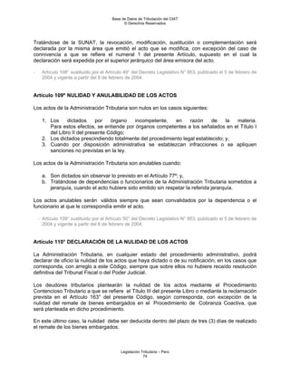 Base de Datos de Tributación del CIAT
                                              © Derechos Reservados




Tratándose de la SUNAT, la revocación, modificación, sustitución o complementación será
declarada por la misma área que emitió el acto que se modifica, con excepción del caso de
connivencia a que se refiere el numeral 1 del presente Artículo, supuesto en el cual la
declaración será expedida por el superior jerárquico del área emisora del acto.

-     Artículo 108° sustituido por el Artículo 49° del Decreto Legislativo N° 953, publicado el 5 de febrero de
      2004 y vigente a partir del 6 de febrero de 2004.


Artículo 109º NULIDAD Y ANULABILIDAD DE LOS ACTOS

Los actos de la Administración Tributaria son nulos en los casos siguientes:

      1. Los     dictados     por   órgano   incompetente,   en     razón     de    la materia.
         Para estos efectos, se entiende por órganos competentes a los señalados en el Título I
         del Libro II del presente Código;
      2. Los dictados prescindiendo totalmente del procedimiento legal establecido; y,
      3. Cuando por disposición administrativa se establezcan infracciones o se apliquen
         sanciones no previstas en la ley.

Los actos de la Administración Tributaria son anulables cuando:

      a. Son dictados sin observar lo previsto en el Artículo 77º; y,
      b. Tratándose de dependencias o funcionarios de la Administración Tributaria sometidos a
         jerarquía, cuando el acto hubiere sido emitido sin respetar la referida jerarquía.

Los actos anulables serán válidos siempre que sean convalidados por la dependencia o el
funcionario al que le correspondía emitir el acto.

    - Artículo 109° sustituido por el Artículo 50° del Decreto Legislativo N° 953, publicado el 5 de febrero de
      2004 y vigente a partir del 6 de febrero de 2004.


Artículo 110° DECLARACIÓN DE LA NULIDAD DE LOS ACTOS

La Administración Tributaria, en cualquier estado del procedimiento administrativo, podrá
declarar de oficio la nulidad de los actos que haya dictado o de su notificación, en los casos que
corresponda, con arreglo a este Código, siempre que sobre ellos no hubiere recaído resolución
definitiva del Tribunal Fiscal o del Poder Judicial.

Los deudores tributarios plantearán la nulidad de los actos mediante el Procedimiento
Contencioso Tributario a que se refiere el Título III del presente Libro o mediante la reclamación
prevista en el Artículo 163° del presente Código, según corresponda, con excepción de la
nulidad del remate de bienes embargados en el Procedimiento de Cobranza Coactiva, que
será planteada en dicho procedimiento.

En este último caso, la nulidad debe ser deducida dentro del plazo de tres (3) días de realizado
el remate de los bienes embargados.



                                            Legislación Tributaria – Perú
                                                         74
 