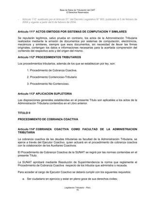 Base de Datos de Tributación del CIAT
                                            © Derechos Reservados


-   Artículo 110° sustituido por el Artículo 51° del Decreto Legislativo N° 953, publicado el 5 de febrero de
    2004 y vigente a partir del 6 de febrero de 2004.


Artículo 111º ACTOS EMITIDOS POR SISTEMAS DE COMPUTACION Y SIMILARES

Se reputarán legítimos, salvo prueba en contrario, los actos de la Administración Tributaria
realizados mediante la emisión de documentos por sistemas de computación, electrónicos,
mecánicos y similares, siempre que esos documentos, sin necesidad de llevar las firmas
originales, contengan los datos e informaciones necesarias para la acertada comprensión del
contenido del respectivo acto y del origen del mismo.

Artículo 112º PROCEDIMIENTOS TRIBUTARIOS

Los procedimientos tributarios, además de los que se establezcan por ley, son:

        1. Procedimiento de Cobranza Coactiva.

        2. Procedimiento Contencioso-Tributario

        3. Procedimiento No Contencioso.


Artículo 113º APLICACION SUPLETORIA

Las disposiciones generales establecidas en el presente Título son aplicables a los actos de la
Administración Tributaria contenidos en el Libro anterior.


TITULO II

PROCEDIMIENTO DE COBRANZA COACTIVA


Artículo 114º COBRANZA COACTIVA COMO FACULTAD DE LA ADMINISTRACION
TRIBUTARIA

La cobranza coactiva de las deudas tributarias es facultad de la Administración Tributaria, se
ejerce a través del Ejecutor Coactivo, quien actuará en el procedimiento de cobranza coactiva
con la colaboración de los Auxiliares Coactivos.

El Procedimiento de Cobranza Coactiva de la SUNAT se regirá por las normas contenidas en el
presente Título.

La SUNAT aprobará mediante Resolución de Superintendencia la norma que reglamente el
Procedimiento de Cobranza Coactiva respecto de los tributos que administra o recauda.

Para acceder al cargo de Ejecutor Coactivo se deberá cumplir con los siguientes requisitos:

    a. Ser ciudadano en ejercicio y estar en pleno goce de sus derechos civiles;


                                          Legislación Tributaria – Perú
                                                       75
 