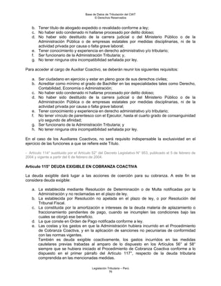 Base de Datos de Tributación del CIAT
                                           © Derechos Reservados


    b. Tener título de abogado expedido o revalidado conforme a ley;
    c. No haber sido condenado ni hallarse procesado por delito doloso;
    d. No haber sido destituido de la carrera judicial o del Ministerio Público o de la
       Administración Pública o de empresas estatales por medidas disciplinarias, ni de la
       actividad privada por causa o falta grave laboral;
    e. Tener conocimiento y experiencia en derecho administrativo y/o tributario;
    f. Ser funcionario de la Administración Tributaria; y,
    g. No tener ninguna otra incompatibilidad señalada por ley.

Para acceder al cargo de Auxiliar Coactivo, se deberán reunir los siguientes requisitos:

    a. Ser ciudadano en ejercicio y estar en pleno goce de sus derechos civiles;
    b. Acreditar como mínimo el grado de Bachiller en las especialidades tales como Derecho,
       Contabilidad, Economía o Administración;
    c. No haber sido condenado ni hallarse procesado por delito doloso;
    d. No haber sido destituido de la carrera judicial o del Ministerio Público o de la
       Administración Pública o de empresas estatales por medidas disciplinarias, ni de la
       actividad privada por causa o falta grave laboral;
    e. Tener conocimiento y experiencia en derecho administrativo y/o tributario;
    f. No tener vínculo de parentesco con el Ejecutor, hasta el cuarto grado de consanguinidad
       y/o segundo de afinidad;
    g. Ser funcionario de la Administración Tributaria; y
    h. No tener ninguna otra incompatibilidad señalada por ley.

En el caso de los Auxiliares Coactivos, no será requisito indispensable la exclusividad en el
ejercicio de las funciones a que se refiere este Título.

- Artículo 114° sustituido por el Artículo 52° del Decreto Legislativo N° 953, publicado el 5 de febrero de
2004 y vigente a partir del 6 de febrero de 2004.

Artículo 115° DEUDA EXIGIBLE EN COBRANZA COACTIVA

La deuda exigible dará lugar a las acciones de coerción para su cobranza. A este fin se
considera deuda exigible:

    a. La establecida mediante Resolución de Determinación o de Multa notificadas por la
       Administración y no reclamadas en el plazo de ley.
    b. La establecida por Resolución no apelada en el plazo de ley, o por Resolución del
       Tribunal Fiscal.
    c. La constituida por la amortización e intereses de la deuda materia de aplazamiento o
       fraccionamiento pendientes de pago, cuando se incumplen las condiciones bajo las
       cuales se otorgó ese beneficio.
    d. La que conste en Orden de Pago notificada conforme a ley.
    e. Las costas y los gastos en que la Administración hubiera incurrido en el Procedimiento
       de Cobranza Coactiva, y en la aplicación de sanciones no pecuniarias de conformidad
       con las normas vigentes.
       También es deuda exigible coactivamente, los gastos incurridos en las medidas
       cautelares previas trabadas al amparo de lo dispuesto en los Artículos 56° al 58°
       siempre que se hubiera iniciado el Procedimiento de Cobranza Coactiva conforme a lo
       dispuesto en el primer párrafo del Artículo 117°, respecto de la deuda tributaria
       comprendida en las mencionadas medidas.

                                         Legislación Tributaria – Perú
                                                      76
 