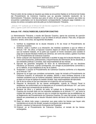 Base de Datos de Tributación del CIAT
                                           © Derechos Reservados




Para el cobro de las costas se requiere que éstas se encuentren fijadas en el Arancel de Costas
del Procedimiento de Cobranza Coactiva que se apruebe mediante resolución de la
Administración Tributaria; mientras que para el cobro de los gastos se requiere que éstos se
encuentren sustentados con la documentación correspondiente. Cualquier pago indebido o en
exceso de ambos conceptos será devuelto por la Administración Tributaria.

- Artículo 115° sustituido por el Artículo 53° del Decreto Legislativo N° 953, publicado el 5 de febrero de
2004 y vigente a partir del 6 de febrero de 2004.

Artículo 116°.- FACULTADES DEL EJECUTOR COACTIVO

La Administración Tributaria, a través del Ejecutor Coactivo, ejerce las acciones de coerción
para el cobro de las deudas exigibles a que se refiere el artículo anterior. Para ello, el Ejecutor
Coactivo tendrá, entre otras, las siguientes facultades:

    1. Verificar la exigibilidad de la deuda tributaria a fin de iniciar el Procedimiento de
        Cobranza Coactiva.
    2. Ordenar, variar o sustituir a su discreción, las medidas cautelares a que se refiere el
        Artículo 118°. De oficio, el Ejecutor Coactivo dejará sin efecto las medidas cautelares
        que se hubieren trabado, en la parte que superen el monto necesario para cautelar el
        pago de la deuda tributaria materia de cobranza, así como las costas y gastos incurridos
        en el Procedimiento de Cobranza Coactiva.
    3. Dictar cualquier otra disposición destinada a cautelar el pago de la deuda tributaria, tales
        como comunicaciones, publicaciones y requerimientos de información de los deudores, a
        las entidades públicas o privadas, bajo responsabilidad de las mismas.
    4. Ejecutar las garantías otorgadas en favor de la Administración por los deudores
        tributarios y/o terceros, cuando corresponda, con arreglo al procedimiento convenido o,
        en su defecto, al que establezca la ley de la materia.
    5. Suspender o concluir el Procedimiento de Cobranza Coactiva conforme a lo dispuesto
        en el Artículo 119º.
    6. Disponer en el lugar que considere conveniente, luego de iniciado el Procedimiento de
        Cobranza Coactiva, la colocación de carteles, afiches u otros similares alusivos a las
        medidas cautelares que se hubieren adoptado, debiendo permanecer colocados durante
        el plazo en el que se aplique la medida cautelar, bajo responsabilidad del ejecutado.
    7. Dar fe de los actos en los que interviene en el ejercicio de sus funciones.
    8. Disponer la devolución de los bienes embargados, cuando el Tribunal Fiscal lo
        establezca, de conformidad con lo dispuesto en el numeral 8) del Artículo 101°, así como
        en los casos que corresponda de acuerdo a ley.
    9. Declarar de oficio o a petición de parte, la nulidad de la Resolución de Ejecución
        Coactiva de incumplir ésta con los requisitos señalados en el Artículo 117°, así como la
        nulidad del remate, en los casos en que no cumpla los requisitos que se establezcan en
        el Reglamento del Procedimiento de Cobranza Coactiva. En caso del remate, la nulidad
        deberá ser presentada por el deudor tributario dentro del tercer día hábil de realizado el
        remate.
    10. Dejar sin efecto toda carga o gravamen que pese sobre los bienes que hayan sido
        transferidos en el acto de remate, excepto la anotación de la demanda.
    11. Admitir y resolver la Intervención Excluyente de Propiedad.
    12. Ordenar, en el Procedimiento de Cobranza Coactiva, el remate de los bienes
        embargados.



                                         Legislación Tributaria – Perú
                                                      77
 