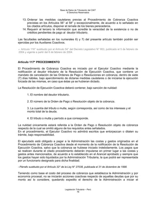 Base de Datos de Tributación del CIAT
                                           © Derechos Reservados


    13. Ordenar las medidas cautelares previas al Procedimiento de Cobranza Coactiva
        previstas en los Artículos 56° al 58° y excepcionalmente, de acuerdo a lo señalado en
        los citados artículos, disponer el remate de los bienes perecederos.
    14. Requerir al tercero la información que acredite la veracidad de la existencia o no de
        créditos pendientes de pago al deudor tributario.

Las facultades señaladas en los numerales 6) y 7) del presente artículo también podrán ser
ejercidas por los Auxiliares Coactivos.

- Artículo 116° sustituido por el Artículo 54° del Decreto Legislativo N° 953, publicado el 5 de febrero de
2004 y vigente a partir del 6 de febrero de 2004.


Artículo 117º PROCEDIMIENTO

El Procedimiento de Cobranza Coactiva es iniciado por el Ejecutor Coactivo mediante la
notificación al deudor tributario de la Resolución de Ejecución Coactiva, que contiene un
mandato de cancelación de las Ordenes de Pago o Resoluciones en cobranza, dentro de siete
(7) días hábiles, bajo apercibimiento de dictarse medidas cautelares o de iniciarse la ejecución
forzada de las mismas, en caso que éstas ya se hubieran dictado.

La Resolución de Ejecución Coactiva deberá contener, bajo sanción de nulidad:

        1. El nombre del deudor tributario.

        2. El número de la Orden de Pago o Resolución objeto de la cobranza.

        3. La cuantía del tributo o multa, según corresponda, así como de los intereses y el
        monto total de la deuda.

        4. El tributo o multa y período a que corresponde.

La nulidad únicamente estará referida a la Orden de Pago o Resolución objeto de cobranza
respecto de la cual se omitió alguno de los requisitos antes señalados.
En el procedimiento, el Ejecutor Coactivo no admitirá escritos que entorpezcan o dilaten su
trámite, bajo responsabilidad.

El ejecutado está obligado a pagar a la Administración las costas y gastos originados en el
Procedimiento de Cobranza Coactiva desde el momento de la notificación de la Resolución de
Ejecución Coactiva, salvo que la cobranza se hubiese iniciado indebidamente. Los pagos que
se realicen durante el citado procedimiento deberán imputarse en primer lugar a las costas y
gastos antes mencionados, de acuerdo a lo establecido en el Arancel aprobado y siempre que
los gastos hayan sido liquidados por la Administración Tributaria, la que podrá ser representada
por un funcionario designado para dicha finalidad.

- Párrafo sustituido por el Artículo 32° de la Ley N° 27038, publicada el 31 de diciembre de 1998.

Teniendo como base el costo del proceso de cobranza que establezca la Administración y por
economía procesal, no se iniciarán acciones coactivas respecto de aquellas deudas que por su
monto así lo considere, quedando expedito el derecho de la Administración a iniciar el


                                          Legislación Tributaria – Perú
                                                       78
 