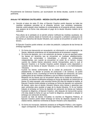 Base de Datos de Tributación del CIAT
                                      © Derechos Reservados


Procedimiento de Cobranza Coactiva, por acumulación de dichas deudas, cuando lo estime
pertinente.


Artículo 118° MEDIDAS CAUTELARES – MEDIDA CAUTELAR GENÉRICA

   a. Vencido el plazo de siete (7) días, el Ejecutor Coactivo podrá disponer se trabe las
      medidas cautelares previstas en el presente artículo, que considere necesarias.
      Además, podrá adoptar otras medidas no contempladas en el presente artículo, siempre
      que asegure de la forma más adecuada el pago de la deuda tributaria materia de la
      cobranza.

      Para efecto de lo señalado en el párrafo anterior notificará las medidas cautelares, las
      que surtirán sus efectos desde el momento de su recepción y señalará cualesquiera de
      los bienes y/o derechos del deudor tributario, aún cuando se encuentren en poder de un
      tercero.

      El Ejecutor Coactivo podrá ordenar, sin orden de prelación, cualquiera de las formas de
      embargo siguientes:

         1. En forma de intervención en recaudación, en información o en administración de
            bienes, debiendo entenderse con el representante de la empresa o negocio.
         2. En forma de depósito, con o sin extracción de bienes, el que se ejecutará sobre
            los bienes y/o derechos que se encuentren en cualquier establecimiento,
            inclusive los comerciales o industriales, u oficinas de profesionales
            independientes, aún cuando se encuentren en poder de un tercero, incluso
            cuando los citados bienes estuvieran siendo transportados, para lo cual el
            Ejecutor Coactivo o el Auxiliar Coactivo podrán designar como depositario o
            custodio de los bienes al deudor tributario, a un tercero o a la Administración
            Tributaria.
            Cuando los bienes conformantes de la unidad de producción o comercio,
            aisladamente, no afecten el proceso de producción o de comercio, se podrá
            trabar, desde el inicio, el embargo en forma de depósito con extracción, así como
            cualesquiera de las medidas cautelares a que se refiere el presente artículo.
            Respecto de los bienes que se encuentren dentro de la unidad de producción o
            comercio, se trabará inicialmente embargo en forma de depósito sin extracción de
            bienes. En este supuesto, sólo vencidos treinta (30) días de trabada la medida, el
            Ejecutor Coactivo podrá adoptar el embargo en forma de deposito con extracción
            de bienes, salvo que el deudor tributario ofrezca otros bienes o garantías que
            sean suficientes para cautelar el pago de la deuda tributaria. Si no se hubiera
            trabado el embargo en forma de depósito sin extracción de bienes por haberse
            frustrado la diligencia, el Ejecutor Coactivo, sólo después de transcurrido quince
            (15) días desde la fecha en que se frustró la diligencia, procederá a adoptar el
            embargo con extracción de bienes.
            Cuando se trate de bienes inmuebles no inscritos en Registros Públicos, el
            Ejecutor Coactivo podrá trabar embargo en forma de depósito respecto de los
            citados bienes, debiendo nombrarse al deudor tributario como depositario.

         3. En forma de inscripción, debiendo anotarse en el Registro Público u otro registro,
            según corresponda. El importe de tasas registrales u otros derechos, deberá ser


                                    Legislación Tributaria – Perú
                                                 79
 