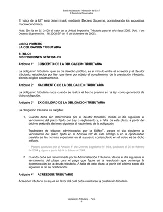 Base de Datos de Tributación del CIAT
                                           © Derechos Reservados


El valor de la UIT será determinado mediante Decreto Supremo, considerando los supuestos
macroeconómicos.

Nota: Se fija en S/. 3.400 el valor de la Unidad Impositiva Tributaria para el año fiscal 2006. (Art. 1 del
Decreto Supremo No. 176-2005-EF de 16 de diciembre de 2005).


LIBRO PRIMERO
LA OBLIGACION TRIBUTARIA

TITULO I
DISPOSICIONES GENERALES

Artículo 1º     CONCEPTO DE LA OBLIGACION TRIBUTARIA

La obligación tributaria, que es de derecho público, es el vínculo entre el acreedor y el deudor
tributario, establecido por ley, que tiene por objeto el cumplimiento de la prestación tributaria,
siendo exigible coactivamente.

Artículo 2º     NACIMIENTO DE LA OBLIGACION TRIBUTARIA

La obligación tributaria nace cuando se realiza el hecho previsto en la ley, como generador de
dicha obligación.

Artículo 3º     EXIGIBILIDAD DE LA OBLIGACION TRIBUTARIA

La obligación tributaria es exigible:

    1. Cuando deba ser determinada por el deudor tributario, desde el día siguiente al
       vencimiento del plazo fijado por Ley o reglamento y, a falta de este plazo, a partir del
       décimo sexto día del mes siguiente al nacimiento de la obligación.

        Tratándose de tributos administrados por la SUNAT, desde el día siguiente al
        vencimiento del plazo fijado en el Artículo 29º de este Código o en la oportunidad
        prevista en las normas especiales en el supuesto contemplado en el inciso e) de dicho
        artículo.

        - Párrafo sustituido por el Artículo 4° del Decreto Legislativo N° 953, publicado el 05 de febrero
        de 2004 y vigente a partir del 06 de febrero de 2004.

    2. Cuando deba ser determinada por la Administración Tributaria, desde el día siguiente al
       vencimiento del plazo para el pago que figure en la resolución que contenga la
       determinación de la deuda tributaria. A falta de este plazo, a partir del décimo sexto día
       siguiente al de su notificación.

Artículo 4º     ACREEDOR TRIBUTARIO

Acreedor tributario es aquél en favor del cual debe realizarse la prestación tributaria.




                                         Legislación Tributaria – Perú
                                                       8
 