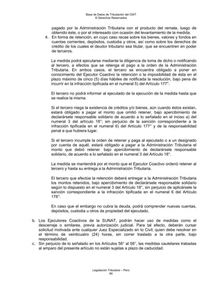 Base de Datos de Tributación del CIAT
                                    © Derechos Reservados


          pagado por la Administración Tributaria con el producto del remate, luego de
          obtenido éste, o por el interesado con ocasión del levantamiento de la medida.
       4. En forma de retención, en cuyo caso recae sobre los bienes, valores y fondos en
          cuentas corrientes, depósitos, custodia y otros, así como sobre los derechos de
          crédito de los cuales el deudor tributario sea titular, que se encuentren en poder
          de terceros.

          La medida podrá ejecutarse mediante la diligencia de toma de dicho o notificando
          al tercero, a efectos que se retenga el pago a la orden de la Administración
          Tributaria. En ambos casos, el tercero se encuentra obligado a poner en
          conocimiento del Ejecutor Coactivo la retención o la imposibilidad de ésta en el
          plazo máximo de cinco (5) días hábiles de notificada la resolución, bajo pena de
          incurrir en la infracción tipificada en el numeral 5) del Artículo 177°.

          El tercero no podrá informar al ejecutado de la ejecución de la medida hasta que
          se realice la misma.

          Si el tercero niega la existencia de créditos y/o bienes, aún cuando éstos existan,
          estará obligado a pagar el monto que omitió retener, bajo apercibimiento de
          declarársele responsable solidario de acuerdo a lo señalado en el inciso a) del
          numeral 3 del artículo 18°; sin perjuicio de la sanción correspondiente a la
          infracción tipificada en el numeral 6) del Artículo 177° y de la responsabilidad
          penal a que hubiera lugar.

          Si el tercero incumple la orden de retener y paga al ejecutado o a un designado
          por cuenta de aquél, estará obligado a pagar a la Administración Tributaria el
          monto que debió retener bajo apercibimiento de declarársele responsable
          solidario, de acuerdo a lo señalado en el numeral 3 del Artículo 18°.

          La medida se mantendrá por el monto que el Ejecutor Coactivo ordenó retener al
          tercero y hasta su entrega a la Administración Tributaria.

          El tercero que efectúe la retención deberá entregar a la Administración Tributaria
          los montos retenidos, bajo apercibimiento de declarársele responsable solidario
          según lo dispuesto en el numeral 3 del Artículo 18°, sin perjuicio de aplicársele la
          sanción correspondiente a la infracción tipificada en el numeral 6 del Artículo
          178°.

          En caso que el embargo no cubra la deuda, podrá comprender nuevas cuentas,
          depósitos, custodia u otros de propiedad del ejecutado.

b. Los Ejecutores Coactivos de la SUNAT, podrán hacer uso de medidas como el
   descerraje o similares, previa autorización judicial. Para tal efecto, deberán cursar
   solicitud motivada ante cualquier Juez Especializado en lo Civil, quien debe resolver en
   el término de veinticuatro (24) horas, sin correr traslado a la otra parte, bajo
   responsabilidad.
c. Sin perjuicio de lo señalado en los Artículos 56° al 58°, las medidas cautelares trabadas
   al amparo del presente artículo no están sujetas a plazo de caducidad.




                                  Legislación Tributaria – Perú
                                               80
 