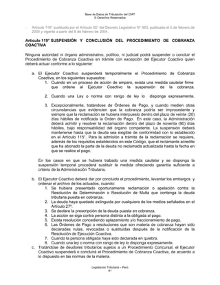 Base de Datos de Tributación del CIAT
                                            © Derechos Reservados


-   Artículo 118° sustituido por el Artículo 55° del Decreto Legislativo N° 953, publicado el 5 de febrero de
    2004 y vigente a partir del 6 de febrero de 2004.

Artículo 119° SUSPENSIÓN Y CONCLUSIÓN DEL PROCEDIMIENTO DE COBRANZA
COACTIVA

Ninguna autoridad ni órgano administrativo, político, ni judicial podrá suspender o concluir el
Procedimiento de Cobranza Coactiva en trámite con excepción del Ejecutor Coactivo quien
deberá actuar conforme a lo siguiente:

    a. El Ejecutor Coactivo suspenderá temporalmente el Procedimiento de Cobranza
       Coactiva, en los siguientes supuestos:
          1. Cuando en un proceso de acción de amparo, exista una medida cautelar firme
              que ordene al Ejecutor Coactivo la suspensión de la cobranza.

            2. Cuando una Ley o norma con rango de ley lo                      disponga expresamente.

            3. Excepcionalmente, tratándose de Órdenes de Pago, y cuando medien otras
               circunstancias que evidencien que la cobranza podría ser improcedente y
               siempre que la reclamación se hubiera interpuesto dentro del plazo de veinte (20)
               días hábiles de notificada la Orden de Pago. En este caso, la Administración
               deberá admitir y resolver la reclamación dentro del plazo de noventa (90) días
               hábiles, bajo responsabilidad del órgano competente. La suspensión deberá
               mantenerse hasta que la deuda sea exigible de conformidad con lo establecido
               en el Artículo 115°. Para la admisión a trámite de la reclamación se requiere,
               además de los requisitos establecidos en este Código, que el reclamante acredite
               que ha abonado la parte de la deuda no reclamada actualizada hasta la fecha en
               que se realice el pago.

        En los casos en que se hubiera trabado una medida cautelar y se disponga la
        suspensión temporal procederá sustituir la medida ofreciendo garantía suficiente a
        criterio de la Administración Tributaria.

    b. El Ejecutor Coactivo deberá dar por concluido el procedimiento, levantar los embargos y
       ordenar el archivo de los actuados, cuando:
           1. Se hubiera presentado oportunamente reclamación o apelación contra la
               Resolución de Determinación o Resolución de Multa que contenga la deuda
               tributaria puesta en cobranza.
           2. La deuda haya quedado extinguida por cualquiera de los medios señalados en el
               Artículo 27º.
           3. Se declare la prescripción de la deuda puesta en cobranza.
           4. La acción se siga contra persona distinta a la obligada al pago.
           5. Exista resolución concediendo aplazamiento y/o fraccionamiento de pago.
           6. Las Órdenes de Pago o resoluciones que son materia de cobranza hayan sido
               declaradas nulas, revocadas o sustituidas después de la notificación de la
               Resolución de Ejecución Coactiva.
           7. Cuando la persona obligada haya sido declarada en quiebra.
           8. Cuando una ley o norma con rango de ley lo disponga expresamente.
    c. Tratándose de deudores tributarios sujetos a un Procedimiento Concursal, el Ejecutor
       Coactivo suspenderá o concluirá el Procedimiento de Cobranza Coactiva, de acuerdo a
       lo dispuesto en las normas de la materia.

                                          Legislación Tributaria – Perú
                                                       81
 