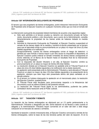 Base de Datos de Tributación del CIAT
                                           © Derechos Reservados


- Artículo 119° sustituido por el Artículo 56° del Decreto Legislativo N° 953, publicado el 5 de febrero de
2004 y vigente a partir del 6 de febrero de 2004.


Artículo 120° INTERVENCIÓN EXCLUYENTE DE PROPIEDAD

El tercero que sea propietario de bienes embargados, podrá interponer Intervención Excluyente
de Propiedad ante el Ejecutor Coactivo en cualquier momento antes que se inicie el remate del
bien.

La intervención excluyente de propiedad deberá tramitarse de acuerdo a las siguientes reglas:
    a. Sólo será admitida si el tercero prueba su derecho con documento privado de fecha
        cierta, documento público u otro documento, que a juicio de la Administración, acredite
        fehacientemente la propiedad de los bienes antes de haberse trabado la medida
        cautelar.
    b. Admitida la Intervención Excluyente de Propiedad, el Ejecutor Coactivo suspenderá el
        remate de los bienes objeto de la medida y remitirá el escrito presentado por el tercero
        para que el ejecutado emita su pronunciamiento en un plazo no mayor de cinco (5) días
        hábiles siguientes a la notificación.
        Excepcionalmente, cuando los bienes embargados corran el riesgo de deterioro o
        pérdida por caso fortuito o fuerza mayor o por otra causa no imputable al depositario, el
        Ejecutor Coactivo podrá ordenar el remate inmediato de dichos bienes consignando el
        monto obtenido en el Banco de la Nación hasta el resultado final de la Intervención
        Excluyente de Propiedad.
    c. Con la respuesta del deudor tributario o sin ella, el Ejecutor Coactivo emitirá su
        pronunciamiento en un plazo no mayor de treinta (30) días hábiles.
    d. La resolución dictada por el Ejecutor Coactivo es apelable ante el Tribunal Fiscal en el
        plazo de cinco (5) días hábiles siguientes a la notificación de la citada resolución.
        La apelación será presentada ante la Administración Tributaria y será elevada al Tribunal
        Fiscal en un plazo no mayor de diez (10) días hábiles siguientes a la presentación de la
        apelación, siempre que ésta haya sido presentada dentro del plazo señalado en el
        párrafo anterior.
    e. Si el tercero no hubiera interpuesto la apelación en el mencionado plazo, la resolución
        del Ejecutor Coactivo, quedará firme.
    f. El Tribunal Fiscal está facultado para pronunciarse respecto a la fehaciencia del
        documento a que se refiere el literal a) del presente artículo.
    g. La resolución del Tribunal Fiscal agota la vía administrativa, pudiendo las partes
        contradecir dicha resolución ante el Poder Judicial.

- Artículo 120° sustituido por el Artículo 57° del Decreto Legislativo N° 953, publicado el 5 de febrero de
2004 y vigente a partir del 6 de febrero de 2004.

Artículo 121°       TASACIÓN Y REMATE

La tasación de los bienes embargados se efectuará por un (1) perito perteneciente a la
Administración Tributaria o designado por ella. Dicha tasación no se llevará a cabo cuando el
obligado y la Administración Tributaria hayan convenido en el valor del bien o éste tenga
cotización en el mercado de valores o similares.

Aprobada la tasación o siendo innecesaria ésta, el Ejecutor Coactivo convocará a remate de los
bienes embargados, sobre la base de las dos terceras partes del valor de tasación. Si en la


                                         Legislación Tributaria – Perú
                                                      82
 