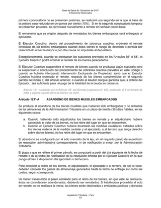Base de Datos de Tributación del CIAT
                                            © Derechos Reservados


primera convocatoria no se presentan postores, se realizará una segunda en la que la base de
la postura será reducida en un quince por ciento (15%). Si en la segunda convocatoria tampoco
se presentan postores, se convocará nuevamente a remate sin señalar precio base.

El remanente que se origine después de rematados los bienes embargados será entregado al
ejecutado.

El Ejecutor Coactivo, dentro del procedimiento de cobranza coactiva, ordenará el remate
inmediato de los bienes embargados cuando éstos corran el riesgo de deterioro o pérdida por
caso fortuito o fuerza mayor o por otra causa no imputable al depositario.

Excepcionalmente, cuando se produzcan los supuestos previstos en los Artículos 56° ó 58°, el
Ejecutor Coactivo podrá ordenar el remate de los bienes perecederos.

El Ejecutor Coactivo suspenderá el remate de bienes cuando se produzca algún supuesto para
la suspensión o conclusión del procedimiento de cobranza coactiva previstos en este Código o
cuando se hubiera interpuesto Intervención Excluyente de Propiedad, salvo que el Ejecutor
Coactivo hubiera ordenado el remate, respecto de los bienes comprendidos en el segundo
párrafo del inciso b) del artículo anterior; o cuando el deudor otorgue garantía que, a criterio del
Ejecutor, sea suficiente para el pago de la totalidad de la deuda en cobranza.

-   Artículo 121° sustituido por el Artículo 58° del Decreto Legislativo N° 953, publicado el 5 de febrero de
    2004 y vigente a partir del 6 de febrero de 2004.

Artículo 121°-A         ABANDONO DE BIENES MUEBLES EMBARGADOS

Se produce el abandono de los bienes muebles que hubieran sido embargados y no retirados
de los almacenes de la Administración Tributaria en un plazo de treinta (30) días hábiles, en los
siguientes casos:

    a. Cuando habiendo sido adjudicados los bienes en remate y el adjudicatario hubiera
       cancelado el valor de os bienes, no los retire del lugar en que se encuentren.
    b. Cuando el Ejecutor Coactivo hubiera levantado las medidas cautelares trabadas sobre
       los bienes materia de la medida cautelar y el ejecutado, o el tercero que tenga derecho
       sobre dichos bienes, no los retire del lugar en que se encuentren.

El abandono se configurará por el sólo mandato de la ley, sin el requisito previo de expedición
de resolución administrativa correspondiente, ni de notificación o aviso por la Administración
Tributaria.

El plazo a que se refiere el primer párrafo, se computará a partir del día siguiente de la fecha de
remate o de la fecha de notificación de la resolución emitida por el Ejecutor Coactivo en la que
ponga el bien a disposición del ejecutado o del tercero.

Para proceder al retiro de los bienes, el adjudicatario, el ejecutado o el tercero, de ser el caso,
deberán cancelar los gastos de almacenaje generados hasta la fecha de entrega así como las
costas, según corresponda.

De haber transcurrido el plazo señalado para el retiro de los bienes, sin que éste se produzca,
éstos se consideraran abandonados, debiendo ser rematados. Si habiéndose procedido al acto
de remate, no se realizara la venta, los bienes serán destinados a entidades públicas o donados


                                          Legislación Tributaria – Perú
                                                       83
 