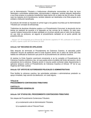 Base de Datos de Tributación del CIAT
                                           © Derechos Reservados


por la Administración Tributaria a Instituciones oficialmente reconocidas sin fines de lucro
dedicadas a actividades asistenciales, educacionales o religiosas, quienes deberán destinarlos
a sus fines propios no pudiendo transferirlos hasta dentro de un plazo de dos (2) años. En este
caso los ingresos de la transferencia, también deberán ser destinados a los fines propios de la
entidad o institución beneficiada.

El producto del remate se imputará en primer lugar a los gastos incurridos por la Administración
Tributaria por concepto de almacenaje.

Tratándose de deudores tributarios sujetos a un Procedimiento Concursal, la devolución de los
bienes se realizará de acuerdo a lo dispuesto en las normas de la materia. En este caso,
cuando hubiera transcurrido el plazo señalado en el primer párrafo para el retiro de los bienes,
sin que éste se produzca, se seguirá el procedimiento señalado en el quinto párrafo del
presente artículo.

- Artículo 121°-A incorporado por el Artículo 58° del Decreto Legislativo N° 953, publicado el 5 de febrero
de 2004 y vigente a partir del 6 de febrero de 2004.


Artículo 122º RECURSO DE APELACION

Sólo después de terminado el Procedimiento de Cobranza Coactiva, el ejecutado podrá
interponer recurso de apelación ante la Corte Superior dentro de un plazo de veinte (20) días
hábiles de notificada la resolución que pone fin al procedimiento de cobranza coactiva.

Al resolver la Corte Superior examinará únicamente si se ha cumplido el Procedimiento de
Cobranza Coactiva conforme a ley, sin que pueda entrar al análisis del fondo del asunto o de la
procedencia de la cobranza. Ninguna acción ni recurso podrá contrariar estas disposiciones ni
aplicarse tampoco contra el Procedimiento de Cobranza Coactiva el Artículo 13º de la Ley
Orgánica del Poder Judicial.

Artículo 123º APOYO DE AUTORIDADES POLICIALES O ADMINISTRATIVAS

Para facilitar la cobranza coactiva, las autoridades policiales o administrativas prestarán su
apoyo inmediato, bajo sanción de destitución, sin costo alguno.


TITULO III
PROCEDIMIENTO CONTENCIOSO-TRIBUTARIO

CAPITULO I
DISPOSICIONES GENERALES


Artículo 124º ETAPAS DEL PROCEDIMIENTO CONTENCIOSO-TRIBUTARIO

Son etapas del Procedimiento Contencioso-Tributario:

        a) La reclamación ante la Administración Tributaria.

        b) La apelación ante el Tribunal Fiscal.

                                         Legislación Tributaria – Perú
                                                      84
 
