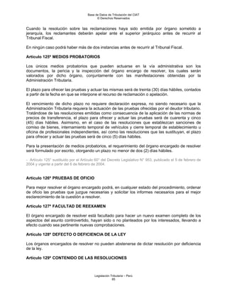 Base de Datos de Tributación del CIAT
                                           © Derechos Reservados


Cuando la resolución sobre las reclamaciones haya sido emitida por órgano sometido a
jerarquía, los reclamantes deberán apelar ante el superior jerárquico antes de recurrir al
Tribunal Fiscal.

En ningún caso podrá haber más de dos instancias antes de recurrir al Tribunal Fiscal.

Artículo 125º MEDIOS PROBATORIOS

Los únicos medios probatorios que pueden actuarse en la vía administrativa son los
documentos, la pericia y la inspección del órgano encargo de resolver, los cuales serán
valorados por dicho órgano, conjuntamente con las manifestaciones obtenidas por la
Administración Tributaria.

El plazo para ofrecer las pruebas y actuar las mismas será de treinta (30) días hábiles, contados
a partir de la fecha en que se interpone el recurso de reclamación o apelación.

El vencimiento de dicho plazo no requiere declaración expresa, no siendo necesario que la
Administración Tributaria requiera la actuación de las pruebas ofrecidas por el deudor tributario.
Tratándose de las resoluciones emitidas como consecuencia de la aplicación de las normas de
precios de transferencia, el plazo para ofrecer y actuar las pruebas será de cuarenta y cinco
(45) días hábiles. Asimismo, en el caso de las resoluciones que establezcan sanciones de
comiso de bienes, internamiento temporal de vehículos y cierre temporal de establecimiento u
oficina de profesionales independientes, así como las resoluciones que las sustituyan, el plazo
para ofrecer y actuar las pruebas será de cinco (5) días hábiles.

Para la presentación de medios probatorios, el requerimiento del órgano encargado de resolver
será formulado por escrito, otorgando un plazo no menor de dos (2) días hábiles.

- Artículo 125° sustituido por el Artículo 60° del Decreto Legislativo N° 953, publicado el 5 de febrero de
2004 y vigente a partir del 6 de febrero de 2004.


Artículo 126º PRUEBAS DE OFICIO

Para mejor resolver el órgano encargado podrá, en cualquier estado del procedimiento, ordenar
de oficio las pruebas que juzgue necesarias y solicitar los informes necesarios para el mejor
esclarecimiento de la cuestión a resolver.

Artículo 127º FACULTAD DE REEXAMEN

El órgano encargado de resolver está facultado para hacer un nuevo examen completo de los
aspectos del asunto controvertido, hayan sido o no planteados por los interesados, llevando a
efecto cuando sea pertinente nuevas comprobaciones.

Artículo 128º DEFECTO O DEFICIENCIA DE LA LEY

Los órganos encargados de resolver no pueden abstenerse de dictar resolución por deficiencia
de la ley.

Artículo 129º CONTENIDO DE LAS RESOLUCIONES



                                         Legislación Tributaria – Perú
                                                      85
 