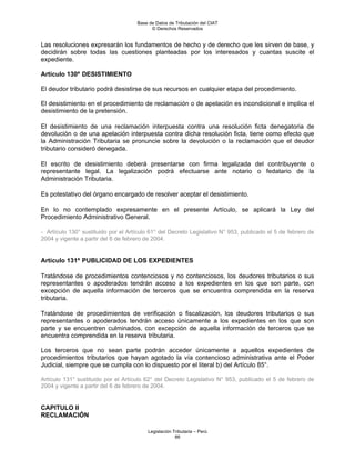 Base de Datos de Tributación del CIAT
                                           © Derechos Reservados


Las resoluciones expresarán los fundamentos de hecho y de derecho que les sirven de base, y
decidirán sobre todas las cuestiones planteadas por los interesados y cuantas suscite el
expediente.

Artículo 130º DESISTIMIENTO

El deudor tributario podrá desistirse de sus recursos en cualquier etapa del procedimiento.

El desistimiento en el procedimiento de reclamación o de apelación es incondicional e implica el
desistimiento de la pretensión.

El desistimiento de una reclamación interpuesta contra una resolución ficta denegatoria de
devolución o de una apelación interpuesta contra dicha resolución ficta, tiene como efecto que
la Administración Tributaria se pronuncie sobre la devolución o la reclamación que el deudor
tributario consideró denegada.

El escrito de desistimiento deberá presentarse con firma legalizada del contribuyente o
representante legal. La legalización podrá efectuarse ante notario o fedatario de la
Administración Tributaria.

Es potestativo del órgano encargado de resolver aceptar el desistimiento.

En lo no contemplado expresamente en el presente Artículo, se aplicará la Ley del
Procedimiento Administrativo General.

- Artículo 130° sustituido por el Artículo 61° del Decreto Legislativo N° 953, publicado el 5 de febrero de
2004 y vigente a partir del 6 de febrero de 2004.


Artículo 131º PUBLICIDAD DE LOS EXPEDIENTES

Tratándose de procedimientos contenciosos y no contenciosos, los deudores tributarios o sus
representantes o apoderados tendrán acceso a los expedientes en los que son parte, con
excepción de aquella información de terceros que se encuentra comprendida en la reserva
tributaria.

Tratándose de procedimientos de verificación o fiscalización, los deudores tributarios o sus
representantes o apoderados tendrán acceso únicamente a los expedientes en los que son
parte y se encuentren culminados, con excepción de aquella información de terceros que se
encuentra comprendida en la reserva tributaria.

Los terceros que no sean parte podrán acceder únicamente a aquellos expedientes de
procedimientos tributarios que hayan agotado la vía contencioso administrativa ante el Poder
Judicial, siempre que se cumpla con lo dispuesto por el literal b) del Artículo 85°.

Artículo 131° sustituido por el Artículo 62° del Decreto Legislativo N° 953, publicado el 5 de febrero de
2004 y vigente a partir del 6 de febrero de 2004.


CAPITULO II
RECLAMACIÓN

                                         Legislación Tributaria – Perú
                                                      86
 