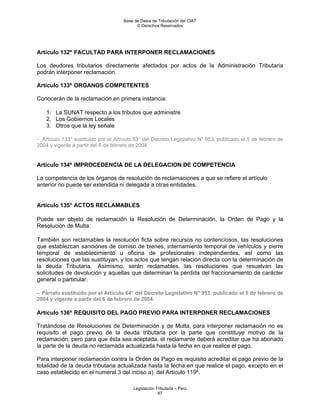Base de Datos de Tributación del CIAT
                                           © Derechos Reservados




Artículo 132º FACULTAD PARA INTERPONER RECLAMACIONES

Los deudores tributarios directamente afectados por actos de la Administración Tributaria
podrán interponer reclamación.

Artículo 133º ORGANOS COMPETENTES

Conocerán de la reclamación en primera instancia:

    1. La SUNAT respecto a los tributos que administre
    2. Los Gobiernos Locales
    3. Otros que la ley señale

- Artículo 133° sustituido por el Artículo 63° del Decreto Legislativo N° 953, publicado el 5 de febrero de
2004 y vigente a partir del 6 de febrero de 2004.


Artículo 134º IMPROCEDENCIA DE LA DELEGACION DE COMPETENCIA

La competencia de los órganos de resolución de reclamaciones a que se refiere el artículo
anterior no puede ser extendida ni delegada a otras entidades.


Artículo 135° ACTOS RECLAMABLES

Puede ser objeto de reclamación la Resolución de Determinación, la Orden de Pago y la
Resolución de Multa.

También son reclamables la resolución ficta sobre recursos no contenciosos, las resoluciones
que establezcan sanciones de comiso de bienes, internamiento temporal de vehículos y cierre
temporal de establecimiento u oficina de profesionales independientes, así como las
resoluciones que las sustituyan, y los actos que tengan relación directa con la determinación de
la deuda Tributaria. Asimismo, serán reclamables, las resoluciones que resuelvan las
solicitudes de devolución y aquellas que determinan la pérdida del fraccionamiento de carácter
general o particular.

- Párrafo sustituido por el Artículo 64° del Decreto Legislativo N° 953, publicado el 5 de febrero de
2004 y vigente a partir del 6 de febrero de 2004.

Artículo 136º REQUISITO DEL PAGO PREVIO PARA INTERPONER RECLAMACIONES

Tratándose de Resoluciones de Determinación y de Multa, para interponer reclamación no es
requisito el pago previo de la deuda tributaria por la parte que constituye motivo de la
reclamación; pero para que ésta sea aceptada, el reclamante deberá acreditar que ha abonado
la parte de la deuda no reclamada actualizada hasta la fecha en que realice el pago.

Para interponer reclamación contra la Orden de Pago es requisito acreditar el pago previo de la
totalidad de la deuda tributaria actualizada hasta la fecha en que realice el pago, excepto en el
caso establecido en el numeral 3 del inciso a) del Artículo 119º.

                                         Legislación Tributaria – Perú
                                                      87
 