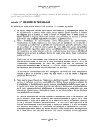 Base de Datos de Tributación del CIAT
                                            © Derechos Reservados




- Párrafo sustituido por el Artículo 64° del Decreto Legislativo N° 953, publicado el 5 de febrero de 2004 y
vigente a partir del 6 de febrero de 2004.


Artículo 137º REQUISITOS DE ADMISIBILIDAD

La reclamación se iniciará de acuerdo a los requisitos y condiciones siguientes:

    1. Se deberá interponer a través de un escrito fundamentado y autorizado por letrado en
       los lugares donde la defensa fuera cautiva, el que además deberá contener el nombre
       del abogado que lo autoriza, su firma y número de registro hábil. A dicho escrito se
       deberá adjuntar la Hoja de Información Sumaria correspondiente, de acuerdo al formato
       que hubiera sido aprobado mediante Resolución de Superintendencia.
    2. Plazo: Tratándose de reclamaciones contra Resoluciones de Determinación,
       Resoluciones de Multa, resoluciones que resuelven las solicitudes de devolución y
       resoluciones que determinan la pérdida del fraccionamiento general o particular, éstas
       se presentarán en el término improrrogable de veinte (20) días hábiles computados
       desde el día hábil siguiente a aquél en que se notificó el acto o resolución recurrida. De
       no interponerse las reclamaciones contra las resoluciones que determinan la pérdida del
       fraccionamiento general o particular dentro del plazo antes citado, éstas resoluciones
       quedarán firmes.

        Tratándose de las resoluciones que establezcan sanciones de comiso de bienes,
        internamiento temporal de vehículos y cierre temporal de establecimiento u oficina de
        profesionales independientes, así como las resoluciones que las sustituyan, la
        reclamación se presentará en el plazo de cinco (5) días hábiles computados desde el día
        hábil siguiente a aquél en que se notificó la resolución recurrida.

        La reclamación contra la resolución ficta denegatoria de devolución podrá interponerse
        vencido el plazo de cuarenta y cinco (45) días hábiles a que se refiere el segundo
        párrafo del Artículo 163º.

    3. Pago o carta fianza: Cuando las Resoluciones de Determinación y de Multa se reclamen
       vencido el señalado término de veinte (20) días hábiles, deberá acreditarse el pago de
       la totalidad de la deuda tributaria que se reclama, actualizada hasta la fecha de pago, o
       presentar carta fianza bancaria o financiera por el monto de la deuda actualizada hasta
       por 6 (seis) meses posteriores a la fecha de la interposición de la reclamación, con una
       vigencia de 6 (seis) meses, debiendo renovarse por períodos similares dentro del plazo
       que señale la Administración.

        En caso la Administración declare infundada o fundada en parte la reclamación y el
        deudor tributario apele dicha resolución, éste deberá mantener la vigencia de la carta
        fianza durante la etapa de la apelación por el monto de la deuda actualizada, y por los
        plazos y períodos señalados precedentemente. La carta fianza será ejecutada si el
        Tribunal Fiscal confirma o revoca en parte la resolución apelada, o si ésta no hubiese
        sido renovada de acuerdo a las condiciones señaladas por la Administración Tributaria.
        Si existiera algún saldo a favor del deudor tributario, como consecuencia de la ejecución
        de la carta fianza, será devuelto de oficio. Los plazos señalados en seis (6) meses



                                          Legislación Tributaria – Perú
                                                       88
 