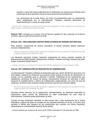 Base de Datos de Tributación del CIAT
                                            © Derechos Reservados


        variarán a nueve (9) meses tratándose de la reclamación de resoluciones emitidas como
        consecuencia de la aplicación de las normas de precios de transferencia.

        Las condiciones de la carta fianza, así como el procedimiento para su presentación
        serán establecidas por la Administración Tributaria mediante Resolución de
        Superintendencia, o norma de rango similar.

- Artículo 137° sustituido por el Artículo 65° del Decreto Legislativo N° 953, publicado el 5 de febrero de
2004 y vigente a partir del 6 de febrero de 2004.


Artículo 138º.- Derogado por el Artículo 100° del Decreto Legislativo N° 953, publicado el 5 de febrero
de 2004 y vigente a partir del 6 de febrero de 2004.


Artículo 139º.- RECLAMACIÓN CONTRA RESOLUCIONES DE DIVERSA NATURALEZA

Para reclamar resoluciones de diversa naturaleza, el deudor tributario deberá interponer
recursos independientes.

-   Párrafo sustituido por el Artículo 66° del Decreto Legislativo N° 953, publicado el 5 de febrero de 2004
    y vigente a partir del 6 de febrero de 2004.

Los deudores tributarios podrán interponer reclamación en forma conjunta respecto de
Resoluciones de Determinación, Resoluciones de Multa u Órdenes de Pago, siempre que éstas
tengan vinculación directa entre sí.

- Párrafo sustituido por el Artículo 37° de la Ley N° 27038, publicada el 31 de diciembre de 1998.

Artículo 140º SUBSANACIÓN DE REQUISITOS DE ADMISIBILIDAD

La Administración Tributaria notificará al reclamante para que, dentro del término de quince (15)
días hábiles, subsane las omisiones que pudieran existir cuando el recurso de reclamación no
cumpla con los requisitos para su admisión a trámite. Tratándose de las resoluciones que
establezcan sanciones de comiso de bienes, internamiento temporal de vehículos y cierre
temporal de establecimiento u oficina de profesionales independientes, así como las que las
sustituyan, el término para subsanar dichas omisiones será de cinco (5) días hábiles.

-   Párrafo sustituido por el Artículo 66° del Decreto Legislativo N° 953, publicado el 5 de febrero de 2004
    y vigente a partir del 6 de febrero de 2004.

Vencidos dichos términos sin la subsanación correspondiente, se declarará inadmisible la
reclamación, salvo cuando las deficiencias no sean sustanciales, en cuyo caso la
Administración Tributaria podrá subsanarlas de oficio.

Cuando se haya reclamado mediante un solo recurso dos o más resoluciones de la misma
naturaleza y alguna de éstas no cumpla con los requisitos previstos en la ley, el recurso será
admitido a trámite sólo respecto de las resoluciones que cumplan con dichos requisitos,
declarándose la inadmisibilidad respecto de las demás.

- Artículo sustituido por el Artículo 38° de la Ley N° 27038, publicada el 31 de diciembre de 1998.


                                          Legislación Tributaria – Perú
                                                       89
 