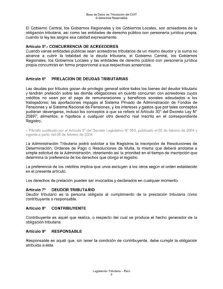 Base de Datos de Tributación del CIAT
                                            © Derechos Reservados


El Gobierno Central, los Gobiernos Regionales y los Gobiernos Locales, son acreedores de la
obligación tributaria, así como las entidades de derecho público con personería jurídica propia,
cuando la ley les asigne esa calidad expresamente.

Artículo 5º.- CONCURRENCIA DE ACREEDORES
Cuando varias entidades públicas sean acreedores tributarios de un mismo deudor y la suma no
alcance a cubrir la totalidad de la deuda tributaria, el Gobierno Central, los Gobiernos
Regionales, los Gobiernos Locales y las entidades de derecho público con personería jurídica
propia concurrirán en forma proporcional a sus respectivas acreencias.


Artículo 6º     PRELACION DE DEUDAS TRIBUTARIAS

Las deudas por tributos gozan de privilegio general sobre todos los bienes del deudor tributario
y tendrán prelación sobre las demás obligaciones en cuanto concurran con acreedores cuyos
créditos no sean por el pago de remuneraciones y beneficios sociales adeudados a los
trabajadores; las aportaciones impagas al Sistema Privado de Administración de Fondos de
Pensiones y al Sistema Nacional de Pensiones, y los intereses y gastos que por tales conceptos
pudieran devengarse, incluso los conceptos a que se refiere el Artículo 30° del Decreto Ley N°
25897; alimentos; e hipoteca o cualquier otro derecho real inscrito en el correspondiente
Registro.

- Párrafo sustituido por el Artículo 5° del Decreto Legislativo N° 953, publicado el 05 de febrero de 2004 y
vigente a partir del 06 de febrero de 2004.

La Administración Tributaria podrá solicitar a los Registros la inscripción de Resoluciones de
Determinación, Ordenes de Pago o Resoluciones de Multa, la misma que deberá anotarse a
simple solicitud de la Administración, obteniendo así la prioridad en el tiempo de inscripción que
determina la preferencia de los derechos que otorga el registro.

La preferencia de los créditos implica que unos excluyen a los otros según el orden establecido
en el presente artículo.

Los derechos de prelación pueden ser invocados y declarados en cualquier momento.

Artículo 7º DEUDOR TRIBUTARIO
Deudor tributario es la persona obligada al cumplimiento de la prestación tributaria como
contribuyente o responsable.

Artículo 8º     CONTRIBUYENTE

Contribuyente es aquél que realiza, o respecto del cual se produce el hecho generador de la
obligación tributaria.

Artículo 9º     RESPONSABLE

Responsable es aquél que, sin tener la condición de contribuyente, debe cumplir la obligación
atribuida a éste.




                                          Legislación Tributaria – Perú
                                                        9
 