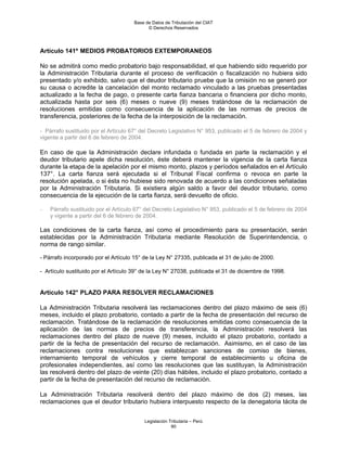 Base de Datos de Tributación del CIAT
                                            © Derechos Reservados




Artículo 141º MEDIOS PROBATORIOS EXTEMPORANEOS

No se admitirá como medio probatorio bajo responsabilidad, el que habiendo sido requerido por
la Administración Tributaria durante el proceso de verificación o fiscalización no hubiera sido
presentado y/o exhibido, salvo que el deudor tributario pruebe que la omisión no se generó por
su causa o acredite la cancelación del monto reclamado vinculado a las pruebas presentadas
actualizado a la fecha de pago, o presente carta fianza bancaria o financiera por dicho monto,
actualizada hasta por seis (6) meses o nueve (9) meses tratándose de la reclamación de
resoluciones emitidas como consecuencia de la aplicación de las normas de precios de
transferencia, posteriores de la fecha de la interposición de la reclamación.

- Párrafo sustituido por el Artículo 67° del Decreto Legislativo N° 953, publicado el 5 de febrero de 2004 y
vigente a partir del 6 de febrero de 2004.

En caso de que la Administración declare infundada o fundada en parte la reclamación y el
deudor tributario apele dicha resolución, éste deberá mantener la vigencia de la carta fianza
durante la etapa de la apelación por el mismo monto, plazos y períodos señalados en el Artículo
137°. La carta fianza será ejecutada si el Tribunal Fiscal confirma o revoca en parte la
resolución apelada, o si ésta no hubiese sido renovada de acuerdo a las condiciones señaladas
por la Administración Tributaria. Si existiera algún saldo a favor del deudor tributario, como
consecuencia de la ejecución de la carta fianza, será devuelto de oficio.

-   Párrafo sustituido por el Artículo 67° del Decreto Legislativo N° 953, publicado el 5 de febrero de 2004
    y vigente a partir del 6 de febrero de 2004.

Las condiciones de la carta fianza, así como el procedimiento para su presentación, serán
establecidas por la Administración Tributaria mediante Resolución de Superintendencia, o
norma de rango similar.

- Párrafo incorporado por el Artículo 15° de la Ley N° 27335, publicada el 31 de julio de 2000.

- Artículo sustituido por el Artículo 39° de la Ley N° 27038, publicada el 31 de diciembre de 1998.


Artículo 142° PLAZO PARA RESOLVER RECLAMACIONES

La Administración Tributaria resolverá las reclamaciones dentro del plazo máximo de seis (6)
meses, incluido el plazo probatorio, contado a partir de la fecha de presentación del recurso de
reclamación. Tratándose de la reclamación de resoluciones emitidas como consecuencia de la
aplicación de las normas de precios de transferencia, la Administración resolverá las
reclamaciones dentro del plazo de nueve (9) meses, incluido el plazo probatorio, contado a
partir de la fecha de presentación del recurso de reclamación. Asimismo, en el caso de las
reclamaciones contra resoluciones que establezcan sanciones de comiso de bienes,
internamiento temporal de vehículos y cierre temporal de establecimiento u oficina de
profesionales independientes, así como las resoluciones que las sustituyan, la Administración
las resolverá dentro del plazo de veinte (20) días hábiles, incluido el plazo probatorio, contado a
partir de la fecha de presentación del recurso de reclamación.

La Administración Tributaria resolverá dentro del plazo máximo de dos (2) meses, las
reclamaciones que el deudor tributario hubiera interpuesto respecto de la denegatoria tácita de


                                          Legislación Tributaria – Perú
                                                       90
 