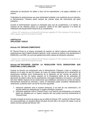 Base de Datos de Tributación del CIAT
                                           © Derechos Reservados


solicitudes de devolución de saldos a favor de los exportadores y de pagos indebidos o en
exceso.

Tratándose de reclamaciones que sean declaradas fundadas o de cuestiones de puro derecho,
la Administración Tributaria podrá resolver las mismas antes del vencimiento del plazo
probatorio.

Cuando la Administración requiera al interesado para que dé cumplimiento a un trámite, el
cómputo de los referidos plazos se suspende, desde el día hábil siguiente a la fecha de
notificación del requerimiento hasta la de su cumplimiento.

- Artículo 142° sustituido por el Artículo 68° del Decreto Legislativo N° 953, publicado el 5 de febrero de
2004 y vigente a partir del 6 de febrero de 2004.


CAPITULO III
APELACION Y QUEJA


Artículo 143° ÓRGANO COMPETENTE

El Tribunal Fiscal es el órgano encargado de resolver en última instancia administrativa las
reclamaciones sobre materia tributaria, general y local, inclusive la relativa a las aportaciones a
ESSALUD y a la ONP, así como las apelaciones sobre materia de tributación aduanera.

- Artículo 143° sustituido por el Artículo 69° del Decreto Legislativo N° 953, publicado el 5 de febrero de
2004 y vigente a partir del 6 de febrero de 2004.

Artículo 144o RECURSOS CONTRA LA RESOLUCIÓN FICTA DENEGATORIA QUE
DESESTIMA LA RECLAMACIÓN

Cuando se formule una reclamación ante la Administración Tributaria y ésta no notifique su
decisión en el plazo de seis (6) meses, de nueve (9) meses tratándose de la reclamación de
resoluciones emitidas como consecuencia de la aplicación de las normas de precios de
transferencia, de dos (2) meses respecto de la denegatoria tácita de las solicitudes de
devolución de saldos a favor de los exportadores y de pagos indebidos o en exceso, o de veinte
(20) días hábiles respecto de las resoluciones que establecen sanciones de comiso de bienes,
internamiento temporal de vehículos y cierre; el interesado puede considerar desestimada la
reclamación, pudiendo hacer uso de los recursos siguientes:

    1. Interponer apelación ante el superior jerárquico, si se trata de una reclamación y la
       decisión debía ser adoptada por un órgano sometido a jerarquía.
    2. Interponer apelación ante el Tribunal Fiscal, si se trata de una reclamación y la decisión
       debía ser adoptada por un órgano respecto del cual puede recurrirse directamente al
       Tribunal Fiscal.

También procede el recurso de queja a que se refiere el Artículo 155° cuando el Tribunal Fiscal,
sin causa justificada, no resuelva dentro del plazo de seis (06) o de nueve (9) meses a que se
refiere el primer párrafo del Artículo 150°.



                                         Legislación Tributaria – Perú
                                                      91
 
