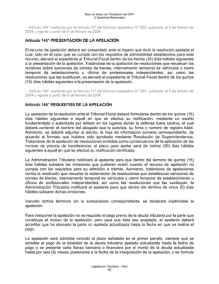 Base de Datos de Tributación del CIAT
                                           © Derechos Reservados


- Artículo 144° sustituido por el Artículo 70° del Decreto Legislativo N° 953, publicado el 5 de febrero de
2004 y vigente a partir del 6 de febrero de 2004.

Artículo 145° PRESENTACIÓN DE LA APELACIÓN

El recurso de apelación deberá ser presentado ante el órgano que dictó la resolución apelada el
cual, sólo en el caso que se cumpla con los requisitos de admisibilidad establecidos para este
recurso, elevará el expediente al Tribunal Fiscal dentro de los treinta (30) días hábiles siguientes
a la presentación de la apelación. Tratándose de la apelación de resoluciones que resuelvan los
reclamos sobre sanciones de comiso de bienes, internamiento temporal de vehículos y cierre
temporal de establecimiento u oficina de profesionales independientes, así como las
resoluciones que las sustituyan, se elevará el expediente al Tribunal Fiscal dentro de los quince
(15) días hábiles siguientes a la presentación de la apelación.

- Artículo 145° sustituido por el Artículo 71° del Decreto Legislativo N° 953, publicado el 5 de febrero de
2004 y vigente a partir del 6 de febrero de 2004.

Artículo 146° REQUISITOS DE LA APELACIÓN

La apelación de la resolución ante el Tribunal Fiscal deberá formularse dentro de los quince (15)
días hábiles siguientes a aquél en que se efectuó su notificación, mediante un escrito
fundamentado y autorizado por letrado en los lugares donde la defensa fuera cautiva, el cual
deberá contener el nombre del abogado que lo autoriza, su firma y número de registro hábil.
Asimismo, se deberá adjuntar al escrito, la hoja de información sumaria correspondiente, de
acuerdo al formato que hubiera sido aprobado mediante Resolución de Superintendencia.
Tratándose de la apelación de resoluciones emitidas como consecuencia de la aplicación de las
normas de precios de transferencia, el plazo para apelar será de treinta (30) días hábiles
siguientes a aquél en que se efectuó su notificación certificada.

La Administración Tributaria notificará al apelante para que dentro del término de quince (15)
días hábiles subsane las omisiones que pudieran existir cuando el recurso de apelación no
cumpla con los requisitos para su admisión a trámite. Asimismo, tratándose de apelaciones
contra la resolución que resuelve la reclamación de resoluciones que establezcan sanciones de
comiso de bienes, internamiento temporal de vehículos y cierre temporal de establecimiento u
oficina de profesionales independientes, así como las resoluciones que las sustituyan, la
Administración Tributaria notificará al apelante para que dentro del término de cinco (5) días
hábiles subsane dichas omisiones.

Vencido dichos términos sin la subsanación correspondiente, se declarará inadmisible la
apelación.

Para interponer la apelación no es requisito el pago previo de la deuda tributaria por la parte que
constituye el motivo de la apelación, pero para que ésta sea aceptada, el apelante deberá
acreditar que ha abonado la parte no apelada actualizada hasta la fecha en que se realice el
pago.

La apelación será admitida vencido el plazo señalado en el primer párrafo, siempre que se
acredite el pago de la totalidad de la deuda tributaria apelada actualizada hasta la fecha de
pago o se presente carta fianza bancaria o financiera por el monto de la deuda actualizada
hasta por seis (6) meses posteriores a la fecha de la interposición de la apelación, y se formule


                                         Legislación Tributaria – Perú
                                                      92
 