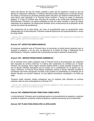 Base de Datos de Tributación del CIAT
                                           © Derechos Reservados


dentro del término de seis (6) meses contados a partir del día siguiente a aquél en que se
efectuó la notificación certificada. La referida carta fianza debe otorgarse por un período de seis
(6) meses y renovarse por períodos similares dentro del plazo que señale la Administración. La
carta fianza será ejecutada si el Tribunal Fiscal confirma o revoca en parte la resolución
apelada, o si ésta no hubiese sido renovada de acuerdo a las condiciones señaladas por la
Administración Tributaria. Los plazos señalados en seis (6) meses variarán a nueve (9) meses
tratándose de la apelación de resoluciones emitidas como consecuencia de la aplicación de las
normas de precios de transferencia.

Las condiciones de la carta fianza, así como el procedimiento para su presentación serán
establecidas por la Administración Tributaria mediante Resolución de Superintendencia o norma
de rango similar.

- Artículo 146° sustituido por el Artículo 71° del Decreto Legislativo N° 953, publicado el 5 de febrero de
2004 y vigente a partir del 6 de febrero de 2004.


Artículo 147º ASPECTOS INIMPUGNABLES

Al interponer apelación ante el Tribunal Fiscal, el recurrente no podrá discutir aspectos que no
impugnó al reclamar, a no ser que, no figurando en la Orden de Pago o Resolución de la
Administración Tributaria, hubieran sido incorporados por ésta al resolver la reclamación.


Artículo 148°.- MEDIOS PROBATORIOS ADMISIBLES

No se admitirá como medio probatorio ante el Tribunal Fiscal la documentación que habiendo
sido requerida en primera instancia no hubiera sido presentada y/o exhibida por el deudor
tributario. Sin embargo, dicho órgano resolutor deberá admitir y actuar aquellas pruebas en las
que el deudor tributario demuestre que la omisión de su presentación no se generó por su
causa. Asimismo, el Tribunal Fiscal deberá aceptarlas cuando el deudor tributario acredite la
cancelación del monto impugnado vinculado a las pruebas no presentadas y/o exhibidas por el
deudor tributario en primera instancia, el cual deberá encontrarse actualizado a la fecha de
pago.

Tampoco podrá actuarse medios probatorios que no hubieran sido ofrecidos en primera
instancia, salvo el caso contemplado en el Artículo 147°.

- Artículo 148° sustituido por el Artículo 72° del Decreto Legislativo N° 953, publicado el 5 de febrero de
2004 y vigente a partir del 6 de febrero de 2004.


Artículo 149º ADMINISTRACION TRIBUTARIA COMO PARTE

La Administración Tributaria será considerada parte en el procedimiento de apelación, pudiendo
contestar la apelación, presentar medios probatorios y demás actuaciones que correspondan.


Artículo 150º PLAZO PARA RESOLVER LA APELACION




                                         Legislación Tributaria – Perú
                                                      93
 