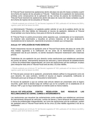 Base de Datos de Tributación del CIAT
                                            © Derechos Reservados


El Tribunal Fiscal resolverá las apelaciones dentro del plazo de seis (6) meses contados a partir
de la fecha de ingreso de los actuados al Tribunal. Tratándose de la apelación de resoluciones
emitidas como consecuencia de la aplicación de las normas de precios de transferencia, el
Tribunal Fiscal resolverá las apelaciones dentro del plazo de nueve (9) meses contados a partir
de la fecha de ingreso de los actuados al Tribunal.

- Párrafo sustituido por el Artículo 73° del Decreto Legislativo N° 953, publicado el 5 de febrero de 2004 y
vigente a partir del 6 de febrero de 2004.

La Administración Tributaria o el apelante podrán solicitar el uso de la palabra dentro de los
cuarenticinco (45) días hábiles de interpuesto el recurso de apelación, debiendo el Tribunal
Fiscal señalar una misma fecha y hora para el informe de ambas partes.

El Tribunal Fiscal no podrá pronunciarse sobre aspectos que, considerados en la reclamación,
no hubieran sido examinados y resueltos en primera instancia; en tal caso declarará la
insubsistencia de la resolución, reponiendo el proceso al estado que corresponda.

Artículo 151º APELACIÓN DE PURO DERECHO

Podrá interponerse recurso de apelación ante el Tribunal Fiscal dentro del plazo de veinte (20)
días hábiles siguientes a la notificación de los actos de la Administración, cuando la
impugnación sea de puro derecho, no siendo necesario interponer reclamación ante instancias
previas.

Tratándose de una apelación de puro derecho contra resoluciones que establezcan sanciones
de comiso de bienes, internamiento temporal de vehículos y cierre temporal de establecimiento
u oficina de profesionales independientes, así como las resoluciones que las sustituyan, el plazo
para interponer ésta ante el Tribunal Fiscal será de diez (10) días hábiles.

- Párrafo sustituido por el Artículo 73° del Decreto Legislativo N° 953, publicado el 5 de febrero de 2004 y
vigente a partir del 6 de febrero de 2004.

El Tribunal para conocer de la apelación, previamente deberá calificar la impugnación como de
puro derecho. En caso contrario, remitirá el recurso al órgano competente, notificando al
interesado para que se tenga por interpuesta la reclamación.

El recurso de apelación a que se contrae este artículo deberá ser presentado ante el órgano
recurrido, quién dará la alzada luego de verificar que se ha cumplido con lo establecido en el
Artículo 146º y que no haya reclamación en trámite sobre la misma materia.


Artículo 152º APELACION CONTRA    RESOLUCION    QUE                                 RESUELVE          LAS
RECLAMACIONES DE CIERRE, COMISO O INTERNAMIENTO

Las resoluciones que resuelvan las reclamaciones contra aquéllas que establezcan sanciones
de internamiento temporal de vehículos, comiso de bienes y cierre temporal de establecimiento
u oficina de profesionales independientes, así como las resoluciones que las sustituyan, podrán
ser apeladas ante el Tribunal Fiscal dentro de los cinco (5) días hábiles siguientes a los de su
notificación.

- Párrafo sustituido por el Artículo 73° del Decreto Legislativo N° 953, publicado el 5 de febrero de 2004 y
vigente a partir del 6 de febrero de 2004.

                                          Legislación Tributaria – Perú
                                                       94
 