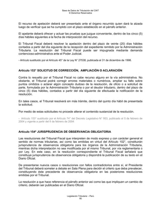Base de Datos de Tributación del CIAT
                                            © Derechos Reservados




El recurso de apelación deberá ser presentado ante el órgano recurrido quien dará la alzada
luego de verificar que se ha cumplido con el plazo establecido en el párrafo anterior.

El apelante deberá ofrecer y actuar las pruebas que juzgue conveniente, dentro de los cinco (5)
días hábiles siguientes a la fecha de interposición del recurso.

El Tribunal Fiscal deberá resolver la apelación dentro del plazo de veinte (20) días hábiles
contados a partir del día siguiente de la recepción del expediente remitido por la Administración
Tributaria. La resolución del Tribunal Fiscal puede ser impugnada mediante demanda
contencioso-administrativa ante el Poder Judicial.

- Artículo sustituido por el Artículo 45° de la Ley N° 27038, publicada el 31 de diciembre de 1998.


Artículo 153° SOLICITUD DE CORRECCIÓN, AMPLIACIÓN O ACLARACIÓN

Contra lo resuelto por el Tribunal Fiscal no cabe recurso alguno en la vía administrativa. No
obstante, el Tribunal podrá corregir errores materiales o numéricos, ampliar su fallo sobre
puntos omitidos o aclarar algún concepto dudoso de la resolución, de oficio o a solicitud de
parte, formulada por la Administración Tributaria o por el deudor tributario, dentro del plazo de
cinco (5) días hábiles, contados a partir del día siguiente de efectuada la notificación de la
resolución.

En tales casos, el Tribunal resolverá sin más trámite, dentro del quinto día hábil de presentada
la solicitud.

Por medio de estas solicitudes no procede alterar el contenido sustancial de la resolución.

- Artículo 153° sustituido por el Artículo 74° del Decreto Legislativo N° 953, publicado el 5 de febrero de
2004 y vigente a partir del 6 de febrero de 2004.


Artículo 154º JURISPRUDENCIA DE OBSERVANCIA OBLIGATORIA

Las resoluciones del Tribunal Fiscal que interpreten de modo expreso y con carácter general el
sentido de normas tributarias, así como las emitidas en virtud del Artículo 102°, constituirán
jurisprudencia de observancia obligatoria para los órganos de la Administración Tributaria,
mientras dicha interpretación no sea modificada por el mismo Tribunal, por vía reglamentaria o
por Ley. En este caso, en la resolución correspondiente el Tribunal Fiscal señalará que
constituye jurisprudencia de observancia obligatoria y dispondrá la publicación de su texto en el
Diario Oficial.

De presentarse nuevos casos o resoluciones con fallos contradictorios entre sí, el Presidente
del Tribunal deberá someter a debate en Sala Plena para decidir el criterio que deba prevalecer,
constituyendo éste precedente de observancia obligatoria en las posteriores resoluciones
emitidas por el Tribunal.

La resolución a que hace referencia el párrafo anterior así como las que impliquen un cambio de
criterio, deberán ser publicadas en el Diario Oficial.


                                          Legislación Tributaria – Perú
                                                       95
 