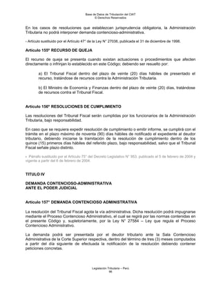 Base de Datos de Tributación del CIAT
                                            © Derechos Reservados


En los casos de resoluciones que establezcan jurisprudencia obligatoria, la Administración
Tributaria no podrá interponer demanda contencioso-administrativa.

- Artículo sustituido por el Artículo 47° de la Ley N° 27038, publicada el 31 de diciembre de 1998.

Artículo 155º RECURSO DE QUEJA

El recurso de queja se presenta cuando existan actuaciones o procedimientos que afecten
directamente o infrinjan lo establecido en este Código; debiendo ser resuelto por:

        a) El Tribunal Fiscal dentro del plazo de veinte (20) días hábiles de presentado el
        recurso, tratándose de recursos contra la Administración Tributaria.

        b) El Ministro de Economía y Finanzas dentro del plazo de veinte (20) días, tratándose
        de recursos contra el Tribunal Fiscal.


Artículo 156º RESOLUCIONES DE CUMPLIMIENTO

Las resoluciones del Tribunal Fiscal serán cumplidas por los funcionarios de la Administración
Tributaria, bajo responsabilidad.

En caso que se requiera expedir resolución de cumplimiento o emitir informe, se cumplirá con el
trámite en el plazo máximo de noventa (90) días hábiles de notificado el expediente al deudor
tributario, debiendo iniciarse la tramitación de la resolución de cumplimiento dentro de los
quince (15) primeros días hábiles del referido plazo, bajo responsabilidad, salvo que el Tribunal
Fiscal señale plazo distinto.

- Párrafo sustituido por el Artículo 75° del Decreto Legislativo N° 953, publicado el 5 de febrero de 2004 y
vigente a partir del 6 de febrero de 2004.


TITULO IV

DEMANDA CONTENCIOSO-ADMINISTRATIVA
ANTE EL PODER JUDICIAL


Artículo 157° DEMANDA CONTENCIOSO ADMINISTRATIVA

La resolución del Tribunal Fiscal agota la vía administrativa. Dicha resolución podrá impugnarse
mediante el Proceso Contencioso Administrativo, el cual se regirá por las normas contenidas en
el presente Código y, supletoriamente, por la Ley N° 27584 – Ley que regula el Proceso
Contencioso Administrativo.

La demanda podrá ser presentada por el deudor tributario ante la Sala Contencioso
Administrativa de la Corte Superior respectiva, dentro del término de tres (3) meses computados
a partir del día siguiente de efectuada la notificación de la resolución debiendo contener
peticiones concretas.



                                          Legislación Tributaria – Perú
                                                       96
 