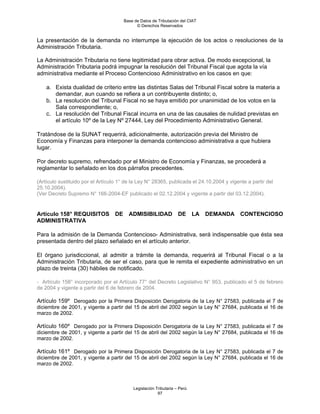 Base de Datos de Tributación del CIAT
                                              © Derechos Reservados


La presentación de la demanda no interrumpe la ejecución de los actos o resoluciones de la
Administración Tributaria.

La Administración Tributaria no tiene legitimidad para obrar activa. De modo excepcional, la
Administración Tributaria podrá impugnar la resolución del Tribunal Fiscal que agota la vía
administrativa mediante el Proceso Contencioso Administrativo en los casos en que:

    a. Exista dualidad de criterio entre las distintas Salas del Tribunal Fiscal sobre la materia a
       demandar, aun cuando se refiera a un contribuyente distinto; o,
    b. La resolución del Tribunal Fiscal no se haya emitido por unanimidad de los votos en la
       Sala correspondiente; o,
    c. La resolución del Tribunal Fiscal incurra en una de las causales de nulidad previstas en
       el artículo 10º de la Ley Nº 27444, Ley del Procedimiento Administrativo General.

Tratándose de la SUNAT requerirá, adicionalmente, autorización previa del Ministro de
Economía y Finanzas para interponer la demanda contencioso administrativa a que hubiera
lugar.

Por decreto supremo, refrendado por el Ministro de Economía y Finanzas, se procederá a
reglamentar lo señalado en los dos párrafos precedentes.

(Artículo sustituido por el Artículo 1° de la Ley N° 28365, publicada el 24.10.2004 y vigente a partir del
25.10.2004).
(Ver Decreto Supremo N° 166-2004-EF publicado el 02.12.2004 y vigente a partir del 03.12.2004).


Artículo 158° REQUISITOS           DE     ADMISIBILIDAD             DE      LA   DEMANDA   CONTENCIOSO
ADMINISTRATIVA

Para la admisión de la Demanda Contencioso- Administrativa, será indispensable que ésta sea
presentada dentro del plazo señalado en el artículo anterior.

El órgano jurisdiccional, al admitir a trámite la demanda, requerirá al Tribunal Fiscal o a la
Administración Tributaria, de ser el caso, para que le remita el expediente administrativo en un
plazo de treinta (30) hábiles de notificado.

- Artículo 158° incorporado por el Artículo 77° del Decreto Legislativo N° 953, publicado el 5 de febrero
de 2004 y vigente a partir del 6 de febrero de 2004.

Artículo 159º Derogado por la Primera Disposición Derogatoria de la Ley N° 27583, publicada el 7 de
diciembre de 2001, y vigente a partir del 15 de abril del 2002 según la Ley N° 27684, publicada el 16 de
marzo de 2002.

Artículo 160º Derogado por la Primera Disposición Derogatoria de la Ley N° 27583, publicada el 7 de
diciembre de 2001, y vigente a partir del 15 de abril del 2002 según la Ley N° 27684, publicada el 16 de
marzo de 2002.

Artículo 161º Derogado por la Primera Disposición Derogatoria de la Ley N° 27583, publicada el 7 de
diciembre de 2001, y vigente a partir del 15 de abril del 2002 según la Ley N° 27684, publicada el 16 de
marzo de 2002.



                                            Legislación Tributaria – Perú
                                                         97
 