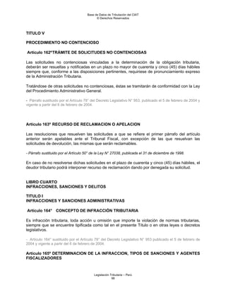 Base de Datos de Tributación del CIAT
                                            © Derechos Reservados




TITULO V

PROCEDIMIENTO NO CONTENCIOSO

Artículo 162º TRÁMITE DE SOLICITUDES NO CONTENCIOSAS

Las solicitudes no contenciosas vinculadas a la determinación de la obligación tributaria,
deberán ser resueltas y notificadas en un plazo no mayor de cuarenta y cinco (45) días hábiles
siempre que, conforme a las disposiciones pertinentes, requiriese de pronunciamiento expreso
de la Administración Tributaria.

Tratándose de otras solicitudes no contenciosas, éstas se tramitarán de conformidad con la Ley
del Procedimiento Administrativo General.

- Párrafo sustituido por el Artículo 78° del Decreto Legislativo N° 953, publicado el 5 de febrero de 2004 y
vigente a partir del 6 de febrero de 2004.




Artículo 163º RECURSO DE RECLAMACION O APELACION

Las resoluciones que resuelven las solicitudes a que se refiere el primer párrafo del artículo
anterior serán apelables ante el Tribunal Fiscal, con excepción de las que resuelvan las
solicitudes de devolución, las mismas que serán reclamables.

- Párrafo sustituido por el Artículo 50° de la Ley N° 27038, publicada el 31 de diciembre de 1998.

En caso de no resolverse dichas solicitudes en el plazo de cuarenta y cinco (45) días hábiles, el
deudor tributario podrá interponer recurso de reclamación dando por denegada su solicitud.


LIBRO CUARTO
INFRACCIONES, SANCIONES Y DELITOS

TITULO I
INFRACCIONES Y SANCIONES ADMINISTRATIVAS

Artículo 164° CONCEPTO DE INFRACCIÓN TRIBUTARIA

Es infracción tributaria, toda acción u omisión que importe la violación de normas tributarias,
siempre que se encuentre tipificada como tal en el presente Título o en otras leyes o decretos
legislativos.

- Artículo 164° sustituido por el Artículo 79° del Decreto Legislativo N° 953 publicado el 5 de febrero de
2004 y vigente a partir del 6 de febrero de 2004.

Artículo 165º DETERMINACION DE LA INFRACCION, TIPOS DE SANCIONES Y AGENTES
FISCALIZADORES



                                          Legislación Tributaria – Perú
                                                       98
 