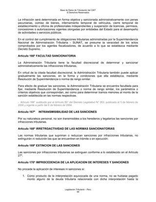 Base de Datos de Tributación del CIAT
                                           © Derechos Reservados


La infracción será determinada en forma objetiva y sancionada administrativamente con penas
pecuniarias, comiso de bienes, internamiento temporal de vehículos, cierre temporal de
establecimiento u oficina de profesionales independientes y suspensión de licencias, permisos,
concesiones o autorizaciones vigentes otorgadas por entidades del Estado para el desempeño
de actividades o servicios públicos.

En el control del cumplimiento de obligaciones tributarias administradas por la Superintendencia
Nacional de Administración Tributaria - SUNAT, se presume la veracidad de los actos
comprobados por los agentes fiscalizadores, de acuerdo a lo que se establezca mediante
Decreto Supremo.

Artículo 166º FACULTAD SANCIONATORIA

La Administración Tributaria tiene la facultad discrecional de determinar y sancionar
administrativamente las infracciones tributarias.

En virtud de la citada facultad discrecional, la Administración Tributaria también puede aplicar
gradualmente las sanciones, en la forma y condiciones que ella establezca, mediante
Resolución de Superintendencia o norma de rango similar.

Para efecto de graduar las sanciones, la Administración Tributaria se encuentra facultada para
fijar, mediante Resolución de Superintendencia o norma de rango similar, los parámetros o
criterios objetivos que correspondan, así como para determinar tramos menores al monto de la
sanción establecida en las normas respectivas.

- Artículo 166° sustituido por el Artículo 80° del Decreto Legislativo N° 953, publicado el 5 de febrero de
2004 y vigente a partir del 6 de febrero de 2004.

Artículo 167º     INTRANSMISIBILIDAD DE LAS SANCIONES

Por su naturaleza personal, no son transmisibles a los herederos y legatarios las sanciones por
infracciones tributarias.

Artículo 168º IRRETROACTIVIDAD DE LAS NORMAS SANCIONATORIAS

Las normas tributarias que supriman o reduzcan sanciones por infracciones tributarias, no
extinguirán ni reducirán las que se encuentren en trámite o en ejecución.

Artículo 169º EXTINCION DE LAS SANCIONES

Las sanciones por infracciones tributarias se extinguen conforme a lo establecido en el Artículo
27º.

Artículo 170º IMPROCEDENCIA DE LA APLICACION DE INTERESES Y SANCIONES

No procede la aplicación de intereses ni sanciones si:

    1. Como producto de la interpretación equivocada de una norma, no se hubiese pagado
       monto alguno de la deuda tributaria relacionada con dicha interpretación hasta la


                                         Legislación Tributaria – Perú
                                                      99
 