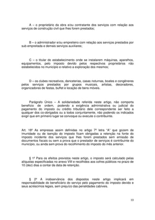 A – o proprietário da obra e/ou contratante dos serviços com relação aos
serviços de construção civil que lhes forem prestados;



     B – o administrador e/ou empreiteiro com relação aos serviços prestados por
sub empreitada e demais serviços auxiliares;



     C – o titular do estabelecimento onde se instalarem máquinas, aparelhos,
equipamentos, pelo imposto devido pelos respectivos proprietários não
estabelecidos no município e relativo a exploração dos mesmos;



     D – os clubes recreativos, danceterias, casas noturnas, boates e congêneres
pelos serviços prestados por grupos musicais, artistas, decoradores,
organizadores de festas, buffet e locação de bens móveis.



      Parágrafo Único – A solidariedade referida neste artigo, não comporta
beneficio de ordem, podendo a exigência administrativa ou judicial do
pagamento do imposto ou crédito tributário dele correspondente ser feito a
qualquer dos co-obrigados ou a todos conjuntamente, não podendo os indicados
exigir que em primeiro lugar se convoque ou execute o contribuinte.



Art. 18º As empresas assim definidas no artigo 7º letra “A” que gozem          de
imunidade ou de isenção do imposto ficam obrigadas a retenção na fonte         do
imposto incidente dos serviços que lhes forem prestados sem emissão            de
documentos fiscais ou sem a prova que o prestador de serviços é contribuinte   do
município, ou ainda sem prova do recolhimento do imposto do mês anterior.



      § 1º Para os efeitos previstos neste artigo, o imposto será calculado pelas
alíquotas especificadas no anexo VIII e recolhidos aos cofres públicos no prazo de
10 (dez) dias a contar da data de retenção.



     § 2º A inobservância dos dispostos neste artigo implicará em
responsabilidade do beneficiário do serviço pelo pagamento do imposto devido e
seus acréscimos legais, sem prejuízo das penalidades cabíveis.



                                                                               10
 