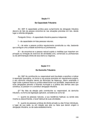 Seção V I

                            Da Capacidade Tributária


       Art. 305º A capacidade jurídica para cumprimento da obrigação tributária
decorre do fato da pessoa encontrar-se nas situações previstas em leis, dando
lugar a referida obrigação.

      Parágrafo Único – A capacidade tributária passiva independe:

      I – da capacidade civil das pessoas naturais;

      II – de estar a pessoa jurídica regularmente constituída ou não, bastando
que configure uma unidade econômica ou profissional;

       III – de encontrar-se a pessoa natural sujeita a medidas que importem em
privação ou limitação do exercício de atividades civis, comerciais ou profissionais
ou da administração direta de seus bens ou negócios.




                                    Seção V I I

                             Do Domicílio Tributário


       Art. 306º Ao contribuinte ou responsável será facultado a escolher e indicar
à repartição fazendária, na forma e nos prazos previstos em regulamento próprio,
o seu domicílio tributário dentro do Município de Itaperuçu, assim entendido o
lugar onde a pessoa física ou jurídica desenvolver sua atividade, respondendo por
suas obrigações perante a fazenda municipal e a prática dos demais atos que
constitua, ou possam vir a constituir obrigação tributária.

        §1º Na falta da eleição pelo contribuinte ou responsável, do domicílio
tributário, na forma da legislação aplicável, considera-se como tal:

       I – quanto às pessoas naturais, a sua residência habitual, ou sendo esta
incerta ou desconhecida, o local habitual de suas atividades;

      II – quanto às pessoas jurídicas de direito privado ou das firmas individuais,
o lugar de sua sede, ou em relação aos atos ou fatos que derem origem à
obrigação tributária, ou de cada estabelecimento;




                                                                                100
 