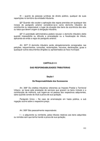 III – quanto às pessoas jurídicas de direito público, qualquer de suas
repartições no território da entidade tributante.

       §2º Quando não couber a aplicação das regras previstas em quaisquer dos
incisos do parágrafo anterior considerar-se-á como domicílio tributário do
contribuinte ou responsável, o lugar da situação dos bens da ocorrência dos atos
ou fatos que derem origem à obrigação tributária.

       §3º A autoridade administrativa poderá recusar o domicílio tributário eleito
quando impossibilite ou dificulte a arrecadação ou a fiscalização do tributo,
aplicando-se então a regra do parágrafo anterior.


       Art. 307º O domicilio tributário serão obrigatoriamente consignados nas
petições, requerimentos, consultas, reclamações, recursos, declarações, guias e
quaisquer outros documentos dirigidos ou apresentados ao fisco municipal.




                                  CAPÍTULO I I I

                  DAS RESPONSABILIDADES TRIBUTÁRIAS



                                      Seção I

                     Da Responsabilidade dos Sucessores


       Art. 308º Os créditos tributários referentes ao Imposto Predial e Territorial
Urbano, as taxas pela prestação de serviços que gravem os bens imóveis e a
contribuição de melhoria, sub rogam-se na pessoa dos respectivos adquirentes,
salvo quando conste do título a prova de sua quitação.

      Parágrafo Único – No caso de arrematação em hasta pública, a sub
rogação ocorre sobre o respectivo preço.



      Art. 309º São pessoalmente responsáveis:

      I – o adquirente ou remitente, pelos tributos relativos aos bens adquiridos
ou remidos sem que tenha havido a prova de sua quitação;




                                                                                101
 