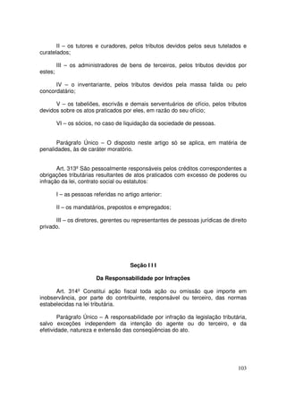 II – os tutores e curadores, pelos tributos devidos pelos seus tutelados e
curatelados;

         III – os administradores de bens de terceiros, pelos tributos devidos por
estes;

      IV – o inventariante, pelos tributos devidos pela massa falida ou pelo
concordatário;

      V – os tabeliões, escrivãs e demais serventuários de ofício, pelos tributos
devidos sobre os atos praticados por eles, em razão do seu ofício;

         VI – os sócios, no caso de liquidação da sociedade de pessoas.


       Parágrafo Único – O disposto neste artigo só se aplica, em matéria de
penalidades, às de caráter moratório.


       Art. 313º São pessoalmente responsáveis pelos créditos correspondentes a
obrigações tributárias resultantes de atos praticados com excesso de poderes ou
infração da lei, contrato social ou estatutos:

         I – as pessoas referidas no artigo anterior:

         II – os mandatários, prepostos e empregados;

      III – os diretores, gerentes ou representantes de pessoas jurídicas de direito
privado.




                                       Seção I I I

                         Da Responsabilidade por Infrações

      Art. 314º Constitui ação fiscal toda ação ou omissão que importe em
inobservância, por parte do contribuinte, responsável ou terceiro, das normas
estabelecidas na lei tributária.

        Parágrafo Único – A responsabilidade por infração da legislação tributária,
salvo exceções independem da intenção do agente ou do terceiro, e da
efetividade, natureza e extensão das conseqüências do ato.




                                                                                103
 