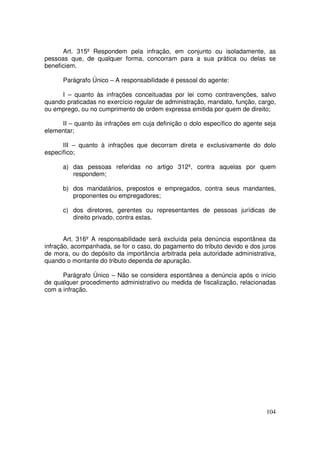 Art. 315º Respondem pela infração, em conjunto ou isoladamente, as
pessoas que, de qualquer forma, concorram para a sua prática ou delas se
beneficiem.

      Parágrafo Único – A responsabilidade é pessoal do agente:

     I – quanto às infrações conceituadas por lei como contravenções, salvo
quando praticadas no exercício regular de administração, mandato, função, cargo,
ou emprego, ou no cumprimento de ordem expressa emitida por quem de direito;

     II – quanto às infrações em cuja definição o dolo específico do agente seja
elementar;

      III – quanto à infrações que decorram direta e exclusivamente do dolo
específico;

      a) das pessoas referidas no artigo 312º, contra aquelas por quem
         respondem;

      b) dos mandatários, prepostos e empregados, contra seus mandantes,
         proponentes ou empregadores;

      c) dos diretores, gerentes ou representantes de pessoas jurídicas de
         direito privado, contra estas.


       Art. 316º A responsabilidade será excluída pela denúncia espontânea da
infração, acompanhada, se for o caso, do pagamento do tributo devido e dos juros
de mora, ou do depósito da importância arbitrada pela autoridade administrativa,
quando o montante do tributo dependa de apuração.

      Parágrafo Único – Não se considera espontânea a denúncia após o início
de qualquer procedimento administrativo ou medida de fiscalização, relacionadas
com a infração.




                                                                            104
 