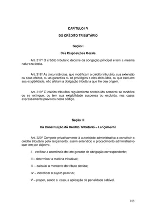 CAPÍTULO I V

                            DO CRÉDITO TRIBUTÁRIO


                                       Seção I

                             Das Disposições Gerais

      Art. 317º O crédito tributário decorre da obrigação principal e tem a mesma
natureza desta.


      Art. 318º As circunstâncias, que modificam o crédito tributário, sua extensão
ou seus efeitos, ou as garantias ou os privilégios a eles atribuídos, ou que excluem
sua exigibilidade, não afetam a obrigação tributária que lhe deu origem.


      Art. 319º O crédito tributário regularmente constituído somente se modifica
ou se extingue, ou tem sua exigibilidade suspensa ou excluída, nos casos
expressamente previstos neste código.




                                      Seção I I

             Da Constituição do Crédito Tributário – Lançamento


       Art. 320º Compete privativamente à autoridade administrativa a constituir o
crédito tributário pelo lançamento, assim entendido o procedimento administrativo
que tem por objetivo:

      I – verificar a ocorrência do fato gerador da obrigação correspondente;

      II – determinar a matéria tributável;

      III – calcular o montante do tributo devido;

      IV – identificar o sujeito passivo;

      V – propor, sendo o caso, a aplicação da penalidade cabível.




                                                                                105
 