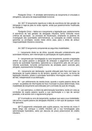 Parágrafo Único – A atividade administrativa do lançamento é vinculada e
obrigatória, sob pena de responsabilidade funcional.


      Art. 321º O lançamento reporta-se à data da ocorrência do fato gerador da
obrigação e rege-se pela lei então vigente, ainda que posteriormente modificada
ou revogada.

        Parágrafo Único – Aplica-se o lançamento a legislação que, posteriormente
à ocorrência do fato gerador da obrigação tributária, tenha instituído novos
critérios de apuração ou processo de fiscalização, ampliando os poderes de
investigação das autoridades administrativas, ou outorgado ao crédito maiores
garantias ou privilégios, exceto neste último caso, para o efeito de atribuir
responsabilidade tributária a terceiros.


      Art. 322º O lançamento compreende as seguintes modalidades:

       I – lançamento direto ou de ofício, quando efetuado unilateralmente pela
autoridade tributária, sem intervenção ou participação do sujeito passivo;

        II – lançamento por homologação ou auto lançamento, quando a legislação
atribuir ao sujeito passivo a obrigação de antecipar o pagamento sem prévio
exame da autoridade fazendária, operando-se o lançamento pelo ato em que a
referida autoridade, tomando conhecimento da atividade assim exercida pelo
obrigado, expressamente homologue;

       III – lançamento por declaração, quando efetuado pelo fisco com base na
declaração do sujeito passivo ou de terceiro, quando um ou outro, na forma da
legislação tributária, presta à autoridade fazendária informações sobre a matéria
de fato, indispensável à sua efetivação;

      IV – por arbitramento da receita bruta, quando o sujeito passivo deixar de
cumprir os pedidos de informações do fisco municipal no prazo determinado. Esta
modalidade de lançamento será efetuado com a emissão do auto de infração;

      V – por estimativa, a critério da administração fazendária, tendo em vista as
condições do sujeito passivo quanto a sua escrituração e o tipo de serviço
prestado, e de acordo com o regulamento próprio.

       §1º A emissão ou erro do lançamento, qualquer que seja a sua modalidade,
não exime o sujeito passivo da obrigação tributária, e nem que de qualquer modo
lhe aproveite.

        §2º O pagamento antecipado pelo sujeito passivo, nos termos do inciso II
deste artigo não extingue o crédito tributário até a sua homologação pela
administração fazendária, salvo por decurso do prazo prescricional do crédito
tributário.


                                                                               106
 