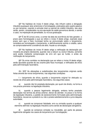 §3º Na hipótese do inciso II deste artigo, não influem sobre a obrigação
tributária quaisquer atos anteriores à homologação, praticados pelo sujeito passivo
ou por terceiros, visando à extinção total ou parcial do crédito tributário, tais atos
serão, porém, considerados na sua apuração do saldo porventura devido, e sendo
o caso, na imposição de penalidade, ou na sua graduação.

      §4º É de 05 (cinco) anos, a contar da data da ocorrência do fato gerador, o
prazo para homologação a que se refere o inciso II deste artigo, expirado esse
prazo sem que o fisco municipal tenha se pronunciado sobre o lançamento,
considera-se homologado o lançamento, e definitivamente extinto o crédito, salvo
se comprovadamente a existência de dolo, fraude ou simulação.

        §5º Na hipótese do inciso III deste artigo a retificação da declaração por
iniciativa do próprio declarante, quando vise a reduzir ou excluir tributos, somente
será aceite mediante comprovação do erro em que se funde, e antes da
notificação do lançamento.

      §6º Os erros contidos na declaração que se refere o inciso III deste artigo,
serão apurados quando do seu exame pelo fisco municipal, e retificados de ofício
pela administração fazendária.


        Art. 323º As alterações e substituições dos lançamentos originais serão
feitas através de novos lançamentos, nas seguintes condições:

       I – lançamento de ofício, quando o lançamento original for efetuado ou
revisto de ofício pela administração fazendária, nos seguintes casos:

      a)     quando não for prestada declaração, por quem de direito, na forma e
nos prazos previstos na legislação tributária;

       b)     quando a pessoa legalmente obrigada, embora tenha prestado
declaração nos termos da alínea anterior, deixar de atender, no prazo e na forma
da legislação tributária, a pedido de esclarecimento formulado pela administração
fazendária, recuse-se a prestá-lo ou não o preste satisfatoriamente a juízo daquela
autoridade;

     c)    quando se comprovar falsidade, erro ou omissão quanto a qualquer
 elemento definido na legislação tributária como sendo de declaração obrigatória;

      d)    quando se comprove omissão ou inexatidão, por parte da pessoa
legalmente obrigada nos casos de lançamento por homologação;




                                                                                  107
 