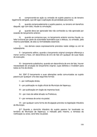 e)     comprovando-se ação ou omissão do sujeito passivo ou de terceiro
legalmente obrigado, que dê lugar à aplicação de penalidade pecuniária;

       f)     quando comprovadamente o sujeito passivo, ou terceiro em benefício
 daquele, agir com dolo, fraude ou simulação;

       g)     quando deva ser apreciado fato não conhecido ou não aprovado por
 ocasião do lançamento anterior;

         h)    quando se comprove que, no lançamento anterior ocorreu fraude, ou
 falta funcional por parte da autoridade fazendária que o efetuou, ou omissão, pela
 mesma autoridade, de atos ou formalidades essencial;

       i)    nos demais casos expressamente previstos neste código ou em lei
 subseqüente.

       II – lançamento aditivo, quando o lançamento original consignar diferença a
 menor contra o fisco, em decorrência de erro de fato em qualquer de suas fases
 de execução;


       III – lançamento substitutivo, quando em decorrência de erro de fato, houver
 necessidade de anulação do lançamento original, cujos defeitos o invalidam para
 todos os fins de direito.


       Art. 324º O lançamento e suas alterações serão comunicados ao sujeito
 passivo por qualquer uma das seguintes formas:

       I – por notificação direta;

       II – por publicação no órgão oficial do Município de Itaperuçu;

       III – por publicação em órgão da imprensa local;

       IV – por meio de edital afixado na Prefeitura;

       V – por remessa de aviso via postal;

      VI – por qualquer outra forma de divulgação prevista na legislação tributária
 do Município.

         §1º Quando o domicílio tributário do sujeito passivo for localizado no
 território do Município de Itaperuçu, e indicado pelo mesmo, a remessa da
 notificação ou aviso, será feita via postal.




                                                                               108
 