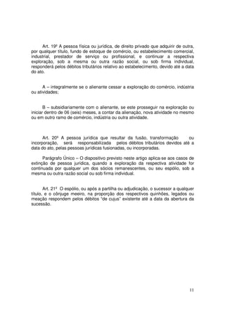 Art. 19º A pessoa física ou jurídica, de direito privado que adquirir de outra,
por qualquer título, fundo de estoque de comércio, ou estabelecimento comercial,
industrial, prestador de serviço ou profissional, e continuar a respectiva
exploração, sob a mesma ou outra razão social, ou sob firma individual,
responderá pelos débitos tributários relativo ao estabelecimento, devido até a data
do ato.


      A – integralmente se o alienante cessar a exploração do comércio, indústria
ou atividades;


       B – subsidiariamente com o alienante, se este prosseguir na exploração ou
iniciar dentro de 06 (seis) meses, a contar da alienação, nova atividade no mesmo
ou em outro ramo de comércio, indústria ou outra atividade.



      Art. 20º A pessoa jurídica que resultar da fusão, transformação    ou
incorporação, será responsabilizada pelos débitos tributários devidos até a
data do ato, pelas pessoas jurídicas fusionadas, ou incorporadas.

      Parágrafo Único – O dispositivo previsto neste artigo aplica-se aos casos de
extinção de pessoa jurídica, quando a exploração da respectiva atividade for
continuada por qualquer um dos sócios remanescentes, ou seu espólio, sob a
mesma ou outra razão social ou sob firma individual.


       Art. 21º O espólio, ou após a partilha ou adjudicação, o sucessor a qualquer
título, e o cônjuge meeiro, na proporção dos respectivos quinhões, legados ou
meação respondem pelos débitos “de cujus” existente até a data da abertura da
sucessão.




                                                                                  11
 