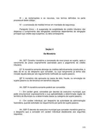III – as reclamações e os recursos, nos termos definidos na parte
processual deste código;

      IV – a concessão de medida liminar em mandado de segurança.

       Parágrafo Único – A suspensão da exigibilidade do crédito tributário não
dispensa o cumprimento das obrigações acessórias dependentes da obrigação
principal cujo crédito seja suspenso, ou dela conseqüente.




                                    Seção I I

                                  Da Moratória


        Art. 327º Constitui moratória a concessão de novo prazo ao sujeito, após o
vencimento do prazo originalmente assinalado para o pagamento do crédito
tributário.

       §1º A moratória somente abrange os créditos definitivamente constituídos, à
data da lei ou do despacho que conceder, ou cujo lançamento já tenha sido
iniciado àquela data por ato regularmente notificado ao sujeito passivo.

       §2º A moratória não aproveita os casos de dolo, fraude, ou simulação do
sujeito passivo ou de terceiros em benefício daquele.


      Art. 328º A moratória somente poderá ser concedida:

        I – Em caráter geral, concedido por decreto do executivo municipal, que
pode circunscrever expressamente a sua aplicabilidade a determinada região do
território do Município ou a determinada classe ou categoria de sujeito passivo;

      II – Em caráter individual, por despacho da autoridade da administração
fazendária, quando solicitado via requerimento por parte do sujeito passivo.


       Art. 329º O decreto do executivo municipal que conceder moratória geral ou
o despacho que a conceder em caráter individual obedecerão aos seguintes
requisitos:




                                                                              110
 
