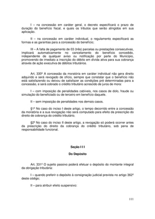 I – na concessão em caráter geral, o decreto especificará o prazo de
duração do benefício fiscal, e quais os tributos que serão atingidos em sua
aplicação.

      II – na concessão em caráter individual, o regulamento especificará as
formas e as garantias para a concessão do benefício;

       III – A falta de pagamento de 03 (três) parcelas ou prestações consecutivas,
implicará automaticamente no cancelamento do benefício concedido,
independente de qualquer aviso ou notificação por parte do Município,
promovendo de imediato a inscrição do débito em dívida ativa para sua cobrança
através de ação executiva de débitos tributários.


       Art. 330º A concessão da moratória em caráter individual não gera direito
adquirido e será revogado de ofício, sempre que constatar que o benefício não
está satisfazendo ou deixou de satisfazer as condições pré determinadas para a
concessão, e será cobrado o crédito tributário acrescido de juros de mora:

      I – com imposição de penalidades cabíveis, nos casos de dolo, fraude ou
simulação do beneficiado ou de terceiro em benefício daquele.

      II – sem imposição de penalidades nos demais casos.

        §1º No caso do inciso I deste artigo, o tempo decorrido entre a concessão
da moratória e a sua revogação não será computado para efeito da prescrição do
direito de cobrança do crédito tributário.

      §2º No caso do inciso II deste artigo, a revogação só poderá ocorrer antes
da prescrição do direito da cobrança do crédito tributário, sob pena de
responsabilidade funcional.




                                     Seção I I I

                                    Do Depósito


       Art. 331º O sujeito passivo poderá efetuar o depósito do montante integral
da obrigação tributária:

      I – quando preferir o depósito à consignação judicial prevista no artigo 362º
deste código;

      II – para atribuir efeito suspensivo:



                                                                               111
 