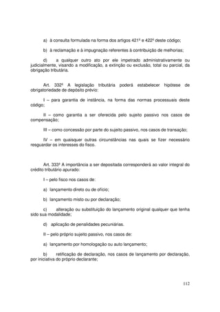 a) à consulta formulada na forma dos artigos 421º e 422º deste código;

      b) à reclamação e à impugnação referentes à contribuição de melhorias;

       d)     a qualquer outro ato por ele impetrado administrativamente ou
judicialmente, visando a modificação, a extinção ou exclusão, total ou parcial, da
obrigação tributária.


       Art. 332º A legislação tributária       poderá    estabelecer   hipótese   de
obrigatoriedade de depósito prévio:

      I – para garantia de instância, na forma das normas processuais deste
código;

     II – como garantia a ser oferecida pelo sujeito passivo nos casos de
compensação;

      III – como concessão por parte do sujeito passivo, nos casos de transação;

      IV – em quaisquer outras circunstâncias nas quais se fizer necessário
resguardar os interesses do fisco.



       Art. 333º A importância a ser depositada corresponderá ao valor integral do
crédito tributário apurado:

      I – pelo fisco nos casos de:

      a) lançamento direto ou de ofício;

      b) lançamento misto ou por declaração;

       c)   alteração ou substituição do lançamento original qualquer que tenha
sido sua modalidade;

      d) aplicação de penalidades pecuniárias.

      II – pelo próprio sujeito passivo, nos casos de:

      a) lançamento por homologação ou auto lançamento;

       b)      retificação de declaração, nos casos de lançamento por declaração,
por iniciativa do próprio declarante;




                                                                                  112
 