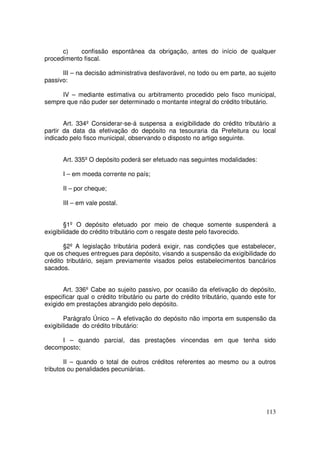 c)    confissão espontânea da obrigação, antes do início de qualquer
procedimento fiscal.

      III – na decisão administrativa desfavorável, no todo ou em parte, ao sujeito
passivo:

     IV – mediante estimativa ou arbitramento procedido pelo fisco municipal,
sempre que não puder ser determinado o montante integral do crédito tributário.


       Art. 334º Considerar-se-á suspensa a exigibilidade do crédito tributário a
partir da data da efetivação do depósito na tesouraria da Prefeitura ou local
indicado pelo fisco municipal, observando o disposto no artigo seguinte.


      Art. 335º O depósito poderá ser efetuado nas seguintes modalidades:

      I – em moeda corrente no país;

      II – por cheque;

      III – em vale postal.


       §1º O depósito efetuado por meio de cheque somente suspenderá a
exigibilidade do crédito tributário com o resgate deste pelo favorecido.

       §2º A legislação tributária poderá exigir, nas condições que estabelecer,
que os cheques entregues para depósito, visando a suspensão da exigibilidade do
crédito tributário, sejam previamente visados pelos estabelecimentos bancários
sacados.


       Art. 336º Cabe ao sujeito passivo, por ocasião da efetivação do depósito,
especificar qual o crédito tributário ou parte do crédito tributário, quando este for
exigido em prestações abrangido pelo depósito.

       Parágrafo Único – A efetivação do depósito não importa em suspensão da
exigibilidade do crédito tributário:

     I – quando parcial, das prestações vincendas em que tenha sido
decomposto;

       II – quando o total de outros créditos referentes ao mesmo ou a outros
tributos ou penalidades pecuniárias.




                                                                                 113
 