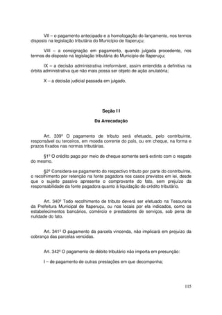 VII – o pagamento antecipado e a homologação do lançamento, nos termos
disposto na legislação tributária do Município de Itaperuçu;

      VIII – a consignação em pagamento, quando julgada procedente, nos
termos do disposto na legislação tributária do Município de Itaperuçu;

       IX – a decisão administrativa irreformável, assim entendida a definitiva na
órbita administrativa que não mais possa ser objeto de ação anulatória;

      X – a decisão judicial passada em julgado.




                                    Seção I I

                                Da Arrecadação


      Art. 339º O pagamento de tributo será efetuado, pelo contribuinte,
responsável ou terceiros, em moeda corrente do país, ou em cheque, na forma e
prazos fixados nas normas tributárias.

     §1º O crédito pago por meio de cheque somente será extinto com o resgate
do mesmo.

       §2º Considera-se pagamento do respectivo tributo por parte do contribuinte,
o recolhimento por retenção na fonte pagadora nos casos previstos em lei, desde
que o sujeito passivo apresente o comprovante do fato, sem prejuízo da
responsabilidade da fonte pagadora quanto à liquidação do crédito tributário.


       Art. 340º Todo recolhimento de tributo deverá ser efetuado na Tesouraria
da Prefeitura Municipal de Itaperuçu, ou nos locais por ela indicados, como os
estabelecimentos bancários, comércio e prestadores de serviços, sob pena de
nulidade do fato.


      Art. 341º O pagamento da parcela vincenda, não implicará em prejuízo da
cobrança das parcelas vencidas.


      Art. 342º O pagamento de débito tributário não importa em presunção:

      I – de pagamento de outras prestações em que decomponha;




                                                                              115
 